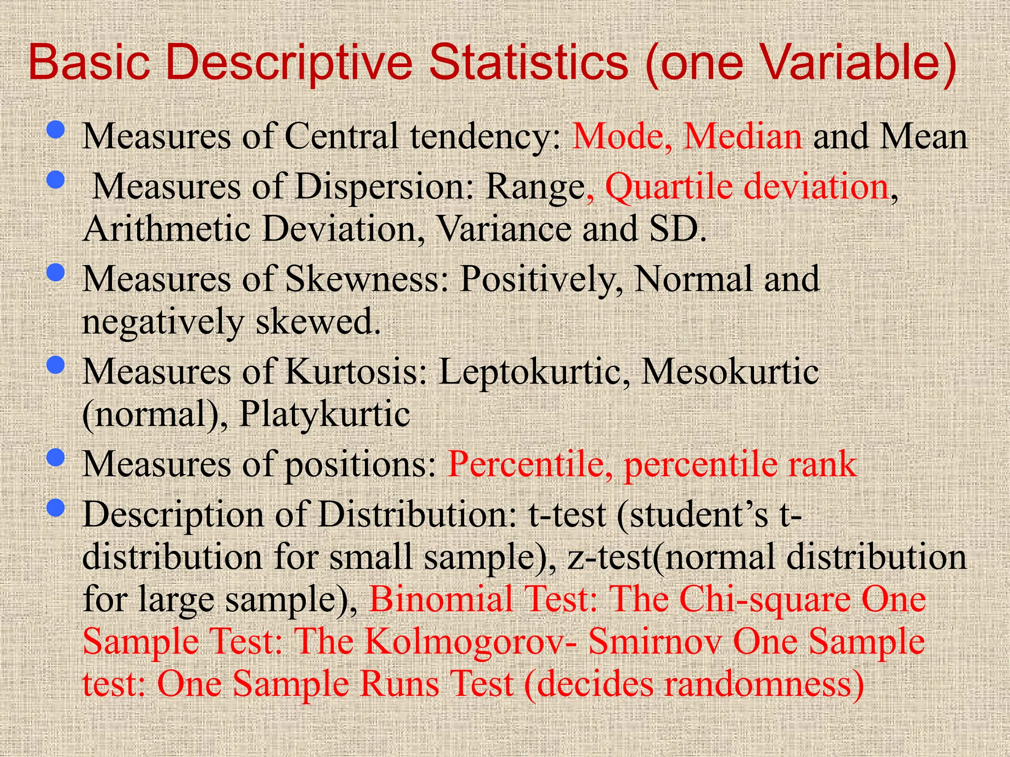 Basic Descriptive Statistics (one Variable)
 Measures of Central tendency: Mode, Median and Mean
 Measures of Dispersion: Range, Quartile deviation,
Arithmetic Deviation, Variance and SD.
 Measures of Skewness: Positively, Normal and
negatively skewed.
 Measures of Kurtosis: Leptokurtic, Mesokurtic
(normal), Platykurtic
 Measures of positions: Percentile, percentile rank
 Description of Distribution: t-test (student’s t-
distribution for small sample), z-test(normal distribution
for large sample), Binomial Test: The Chi-square One
Sample Test: The Kolmogorov- Smirnov One Sample
test: One Sample Runs Test (decides randomness)
 