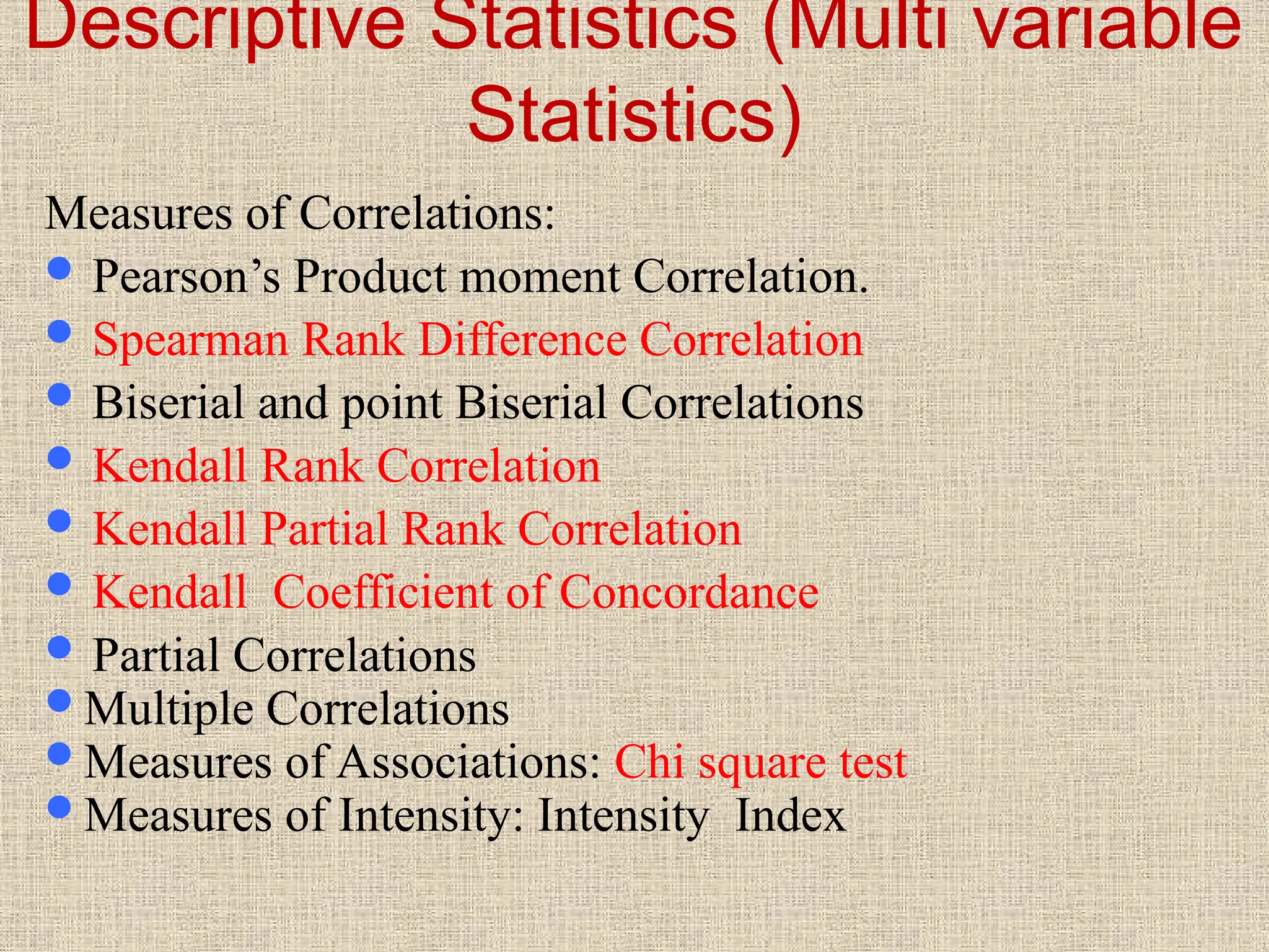 Descriptive Statistics (Multi variable
Statistics)
Measures of Correlations:
 Pearson’s Product moment Correlation.
 Spearman Rank Difference Correlation
 Biserial and point Biserial Correlations
 Kendall Rank Correlation
 Kendall Partial Rank Correlation
 Kendall Coefficient of Concordance
 Partial Correlations
Multiple Correlations
Measures of Associations: Chi square test
Measures of Intensity: Intensity Index
 