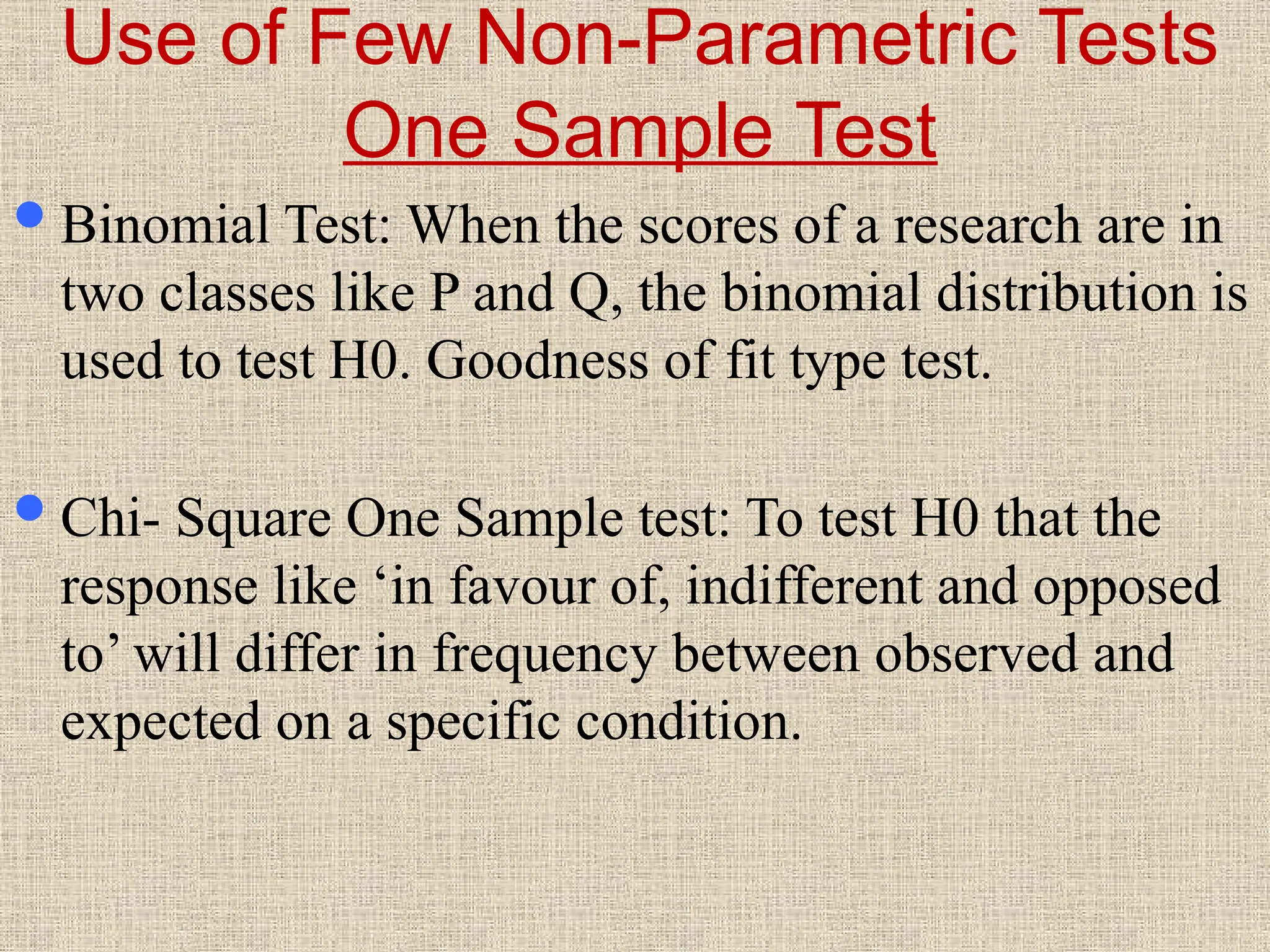 Use of Few Non-Parametric Tests
One Sample Test
Binomial Test: When the scores of a research are in
two classes like P and Q, the binomial distribution is
used to test H0. Goodness of fit type test.
Chi- Square One Sample test: To test H0 that the
response like ‘in favour of, indifferent and opposed
to’ will differ in frequency between observed and
expected on a specific condition.
 