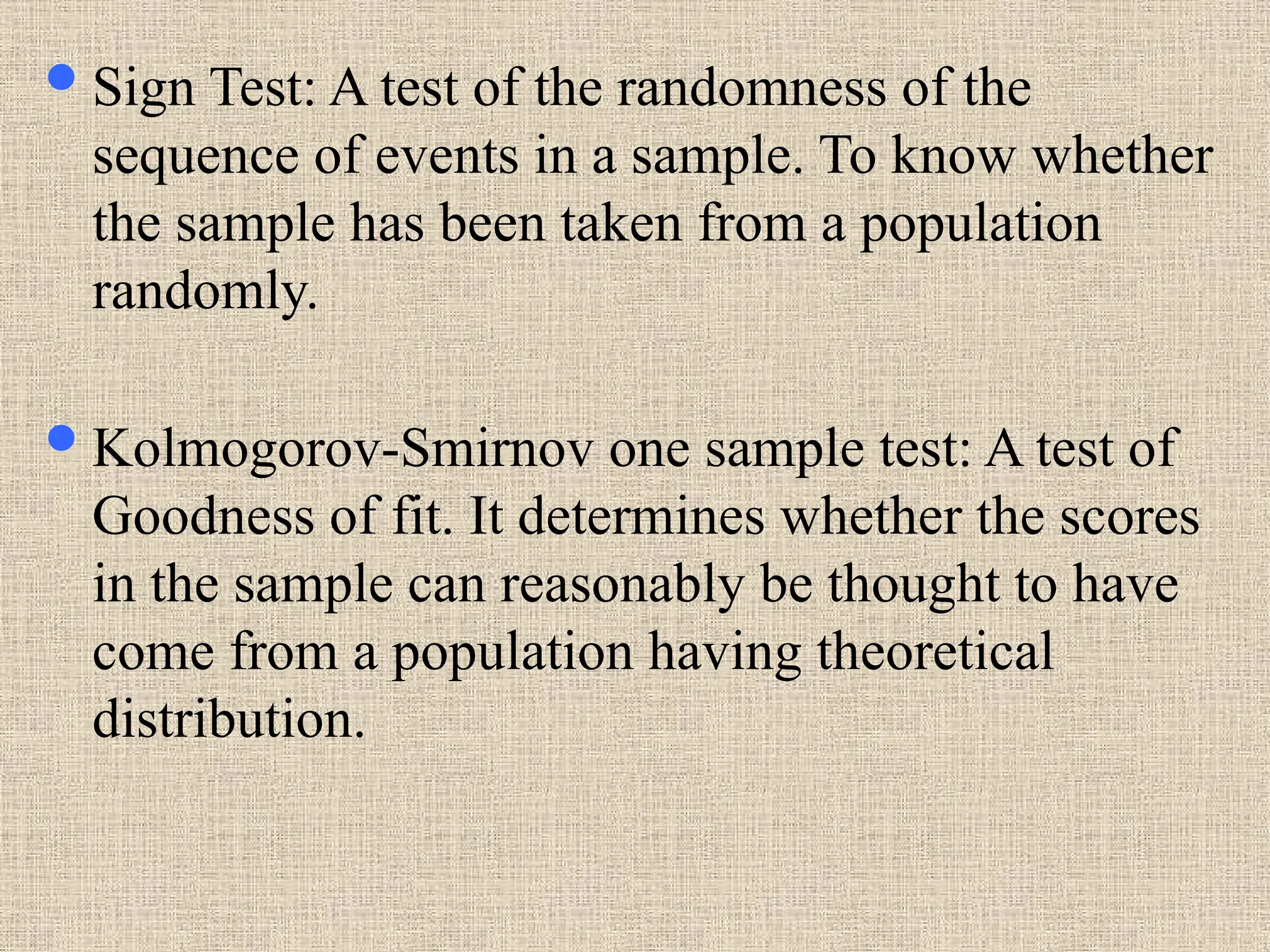 Sign Test: A test of the randomness of the
sequence of events in a sample. To know whether
the sample has been taken from a population
randomly.
Kolmogorov-Smirnov one sample test: A test of
Goodness of fit. It determines whether the scores
in the sample can reasonably be thought to have
come from a population having theoretical
distribution.
 