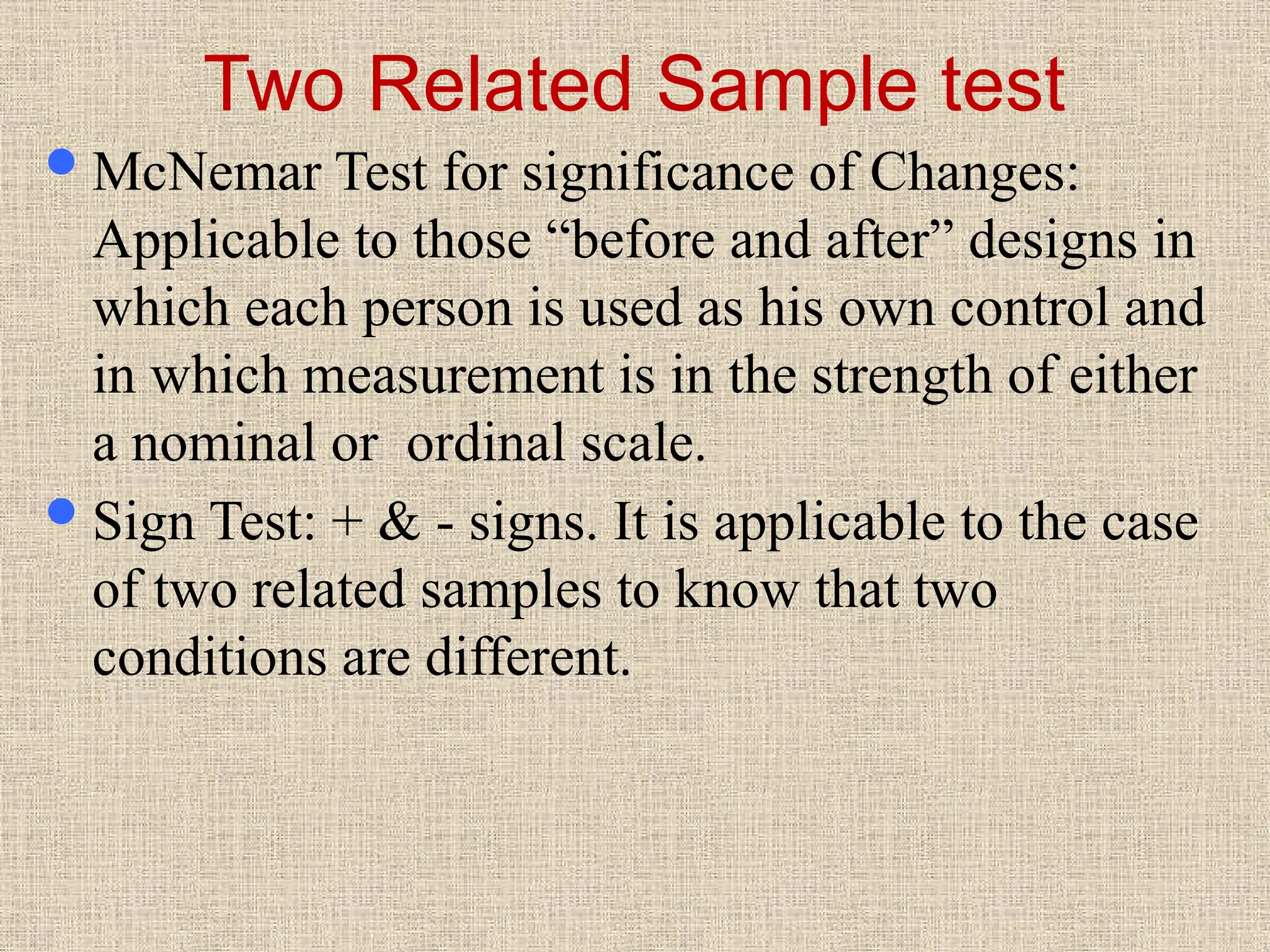 Two Related Sample test
McNemar Test for significance of Changes:
Applicable to those “before and after” designs in
which each person is used as his own control and
in which measurement is in the strength of either
a nominal or ordinal scale.
Sign Test: + & - signs. It is applicable to the case
of two related samples to know that two
conditions are different.
 