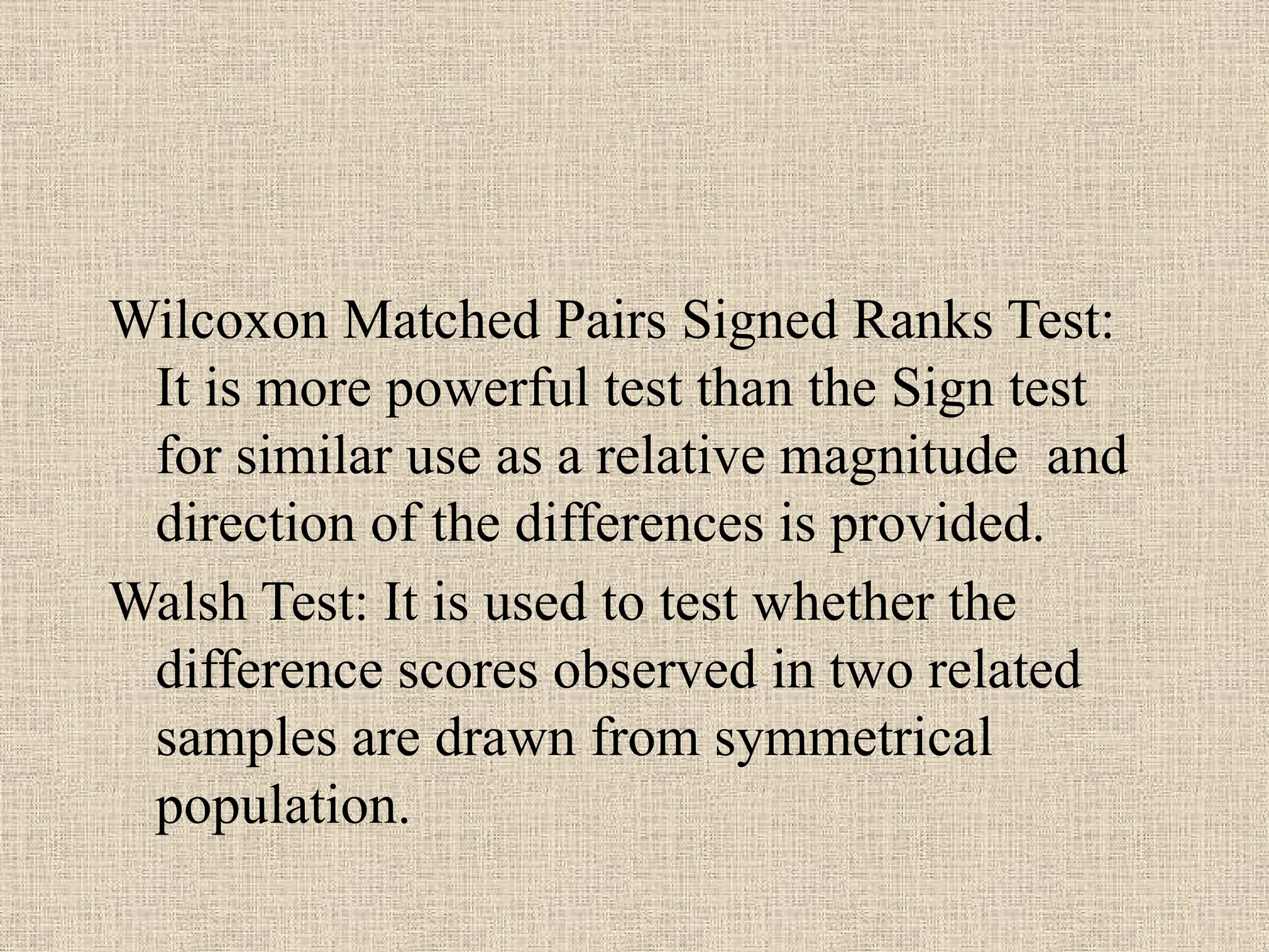 Wilcoxon Matched Pairs Signed Ranks Test:
It is more powerful test than the Sign test
for similar use as a relative magnitude and
direction of the differences is provided.
Walsh Test: It is used to test whether the
difference scores observed in two related
samples are drawn from symmetrical
population.
 