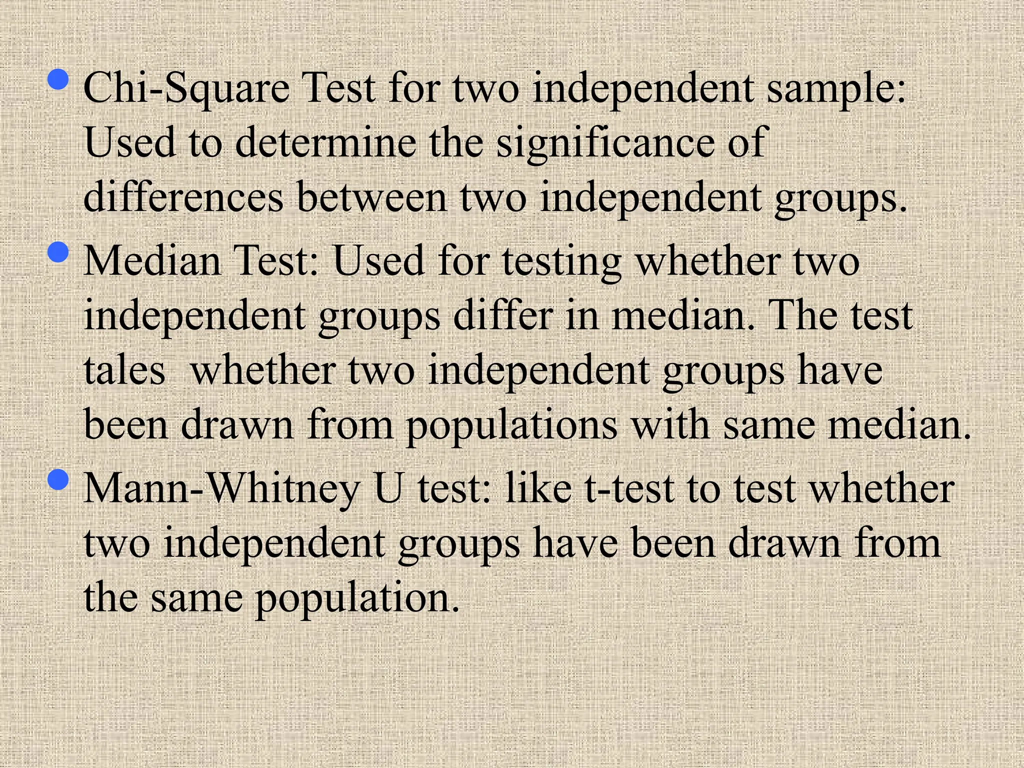 Chi-Square Test for two independent sample:
Used to determine the significance of
differences between two independent groups.
Median Test: Used for testing whether two
independent groups differ in median. The test
tales whether two independent groups have
been drawn from populations with same median.
Mann-Whitney U test: like t-test to test whether
two independent groups have been drawn from
the same population.
 