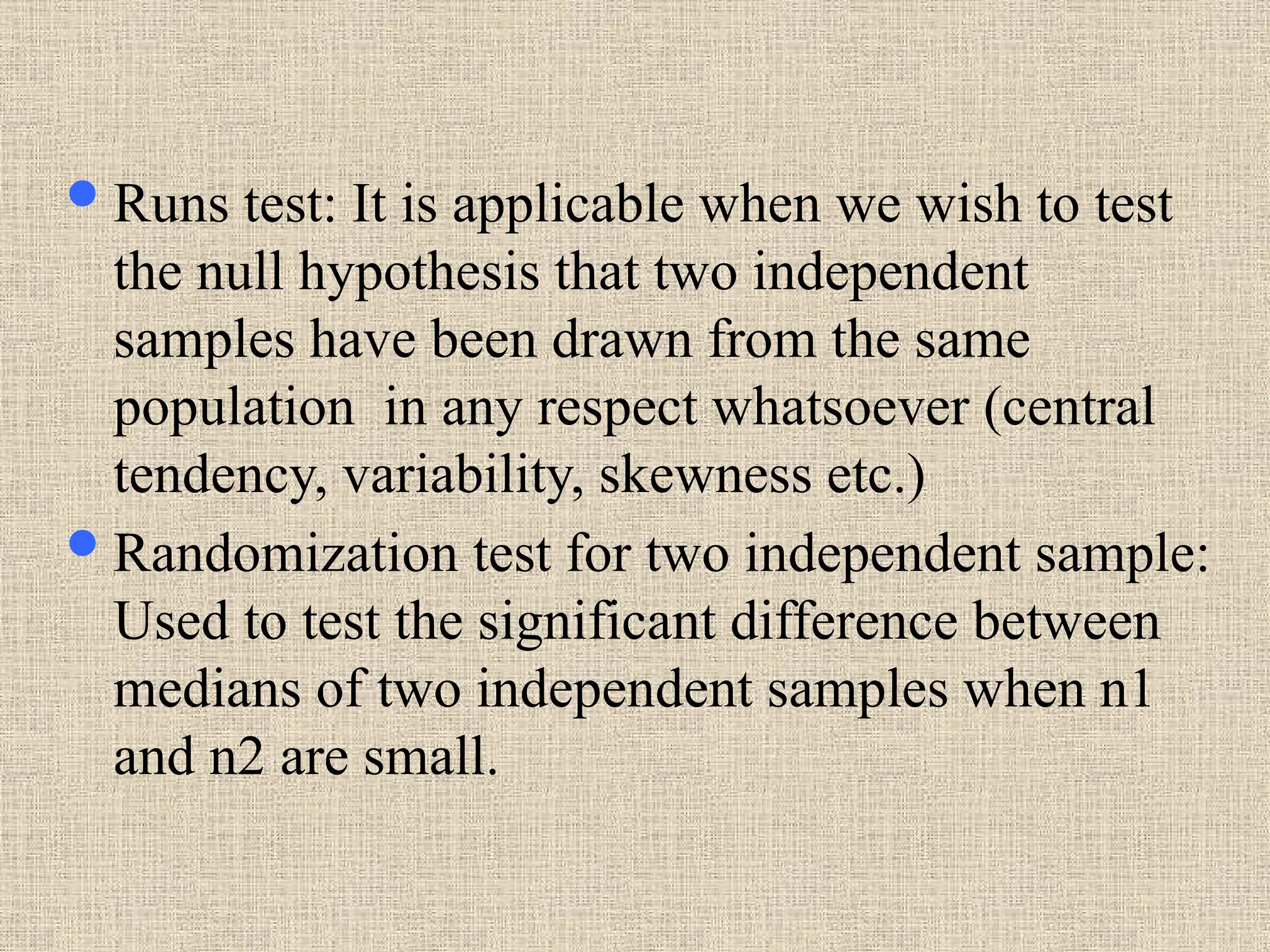 Runs test: It is applicable when we wish to test
the null hypothesis that two independent
samples have been drawn from the same
population in any respect whatsoever (central
tendency, variability, skewness etc.)
Randomization test for two independent sample:
Used to test the significant difference between
medians of two independent samples when n1
and n2 are small.
 