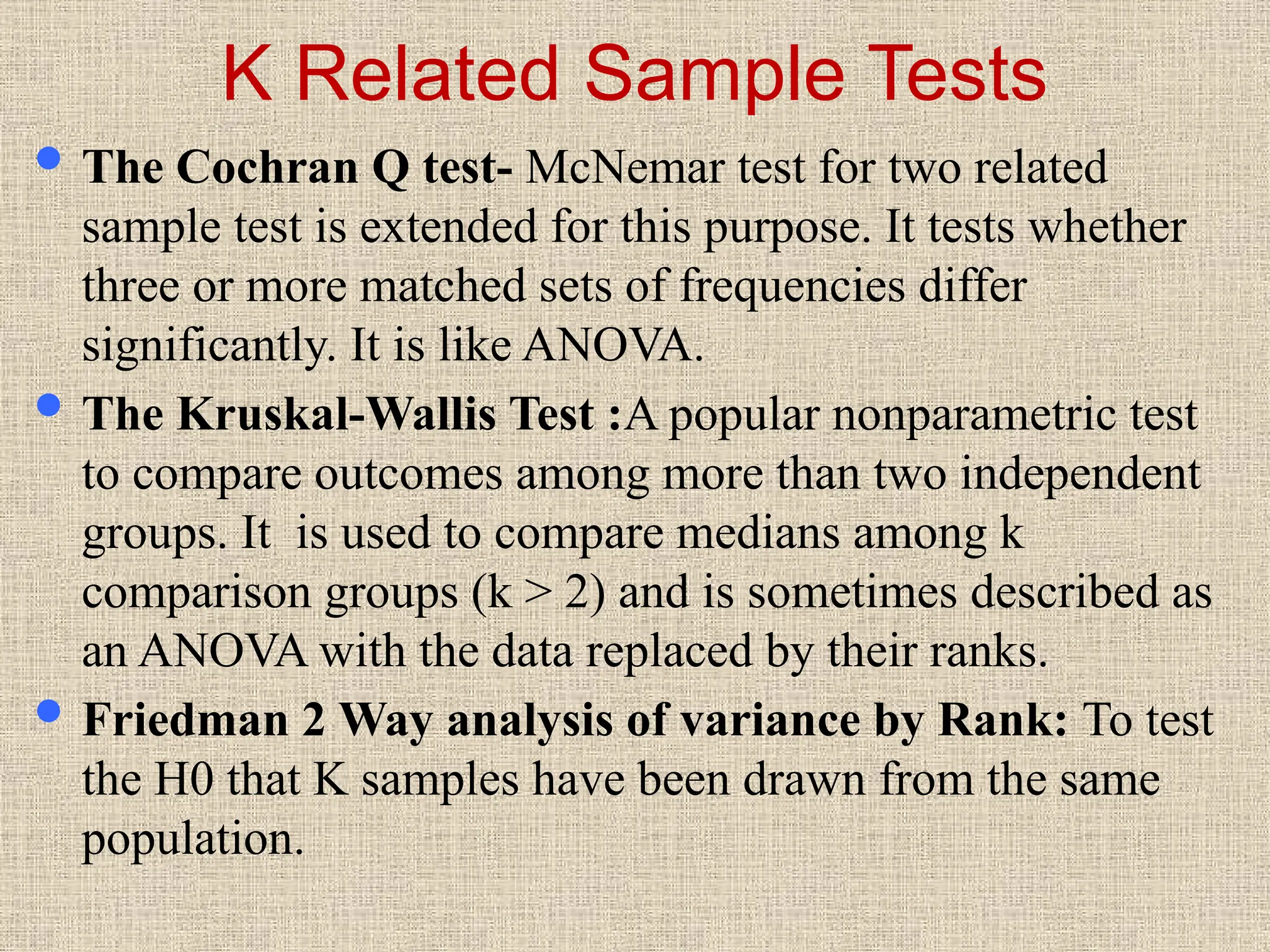 K Related Sample Tests
 The Cochran Q test- McNemar test for two related
sample test is extended for this purpose. It tests whether
three or more matched sets of frequencies differ
significantly. It is like ANOVA.
 The Kruskal-Wallis Test :A popular nonparametric test
to compare outcomes among more than two independent
groups. It is used to compare medians among k
comparison groups (k > 2) and is sometimes described as
an ANOVA with the data replaced by their ranks.
 Friedman 2 Way analysis of variance by Rank: To test
the H0 that K samples have been drawn from the same
population.
 