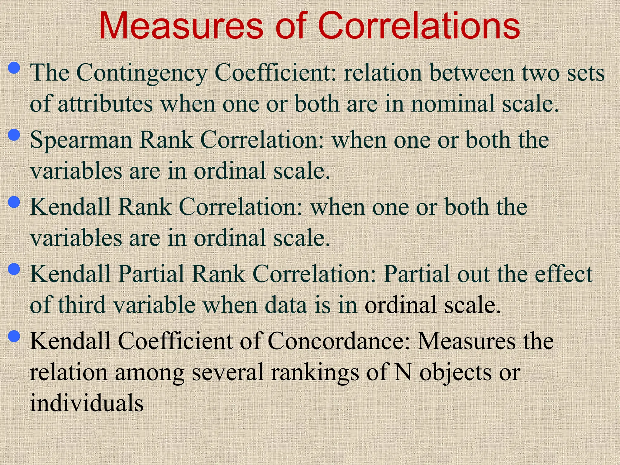 Measures of Correlations
The Contingency Coefficient: relation between two sets
of attributes when one or both are in nominal scale.
Spearman Rank Correlation: when one or both the
variables are in ordinal scale.
Kendall Rank Correlation: when one or both the
variables are in ordinal scale.
Kendall Partial Rank Correlation: Partial out the effect
of third variable when data is in ordinal scale.
Kendall Coefficient of Concordance: Measures the
relation among several rankings of N objects or
individuals
 
