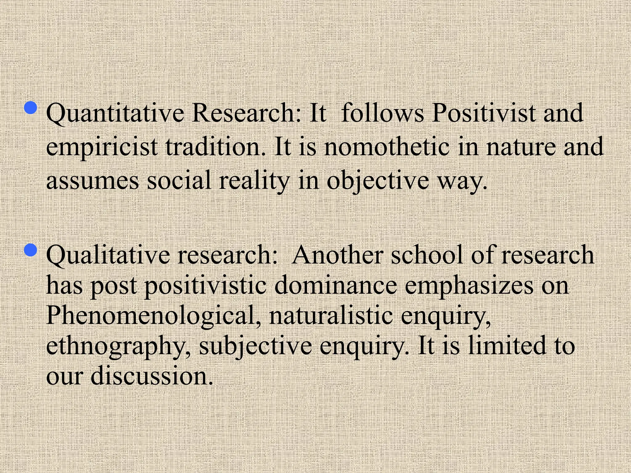 Quantitative Research: It follows Positivist and
empiricist tradition. It is nomothetic in nature and
assumes social reality in objective way.
Qualitative research: Another school of research
has post positivistic dominance emphasizes on
Phenomenological, naturalistic enquiry,
ethnography, subjective enquiry. It is limited to
our discussion.
 