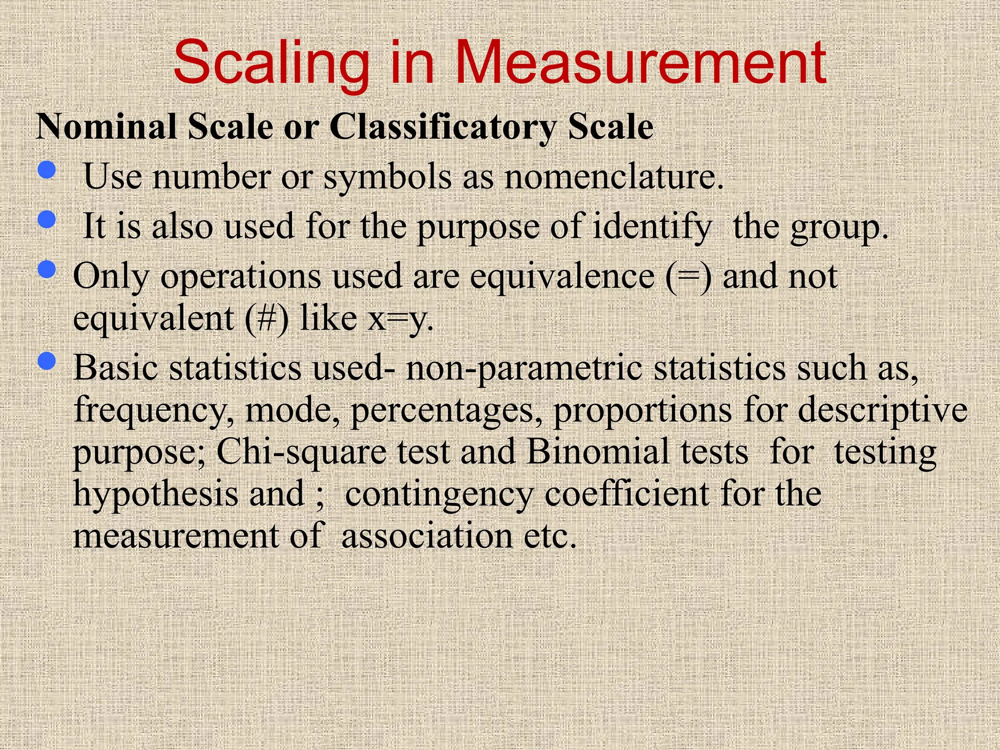 Scaling in Measurement
Nominal Scale or Classificatory Scale
 Use number or symbols as nomenclature.
 It is also used for the purpose of identify the group.
 Only operations used are equivalence (=) and not
equivalent (#) like x=y.
 Basic statistics used- non-parametric statistics such as,
frequency, mode, percentages, proportions for descriptive
purpose; Chi-square test and Binomial tests for testing
hypothesis and ; contingency coefficient for the
measurement of association etc.
 