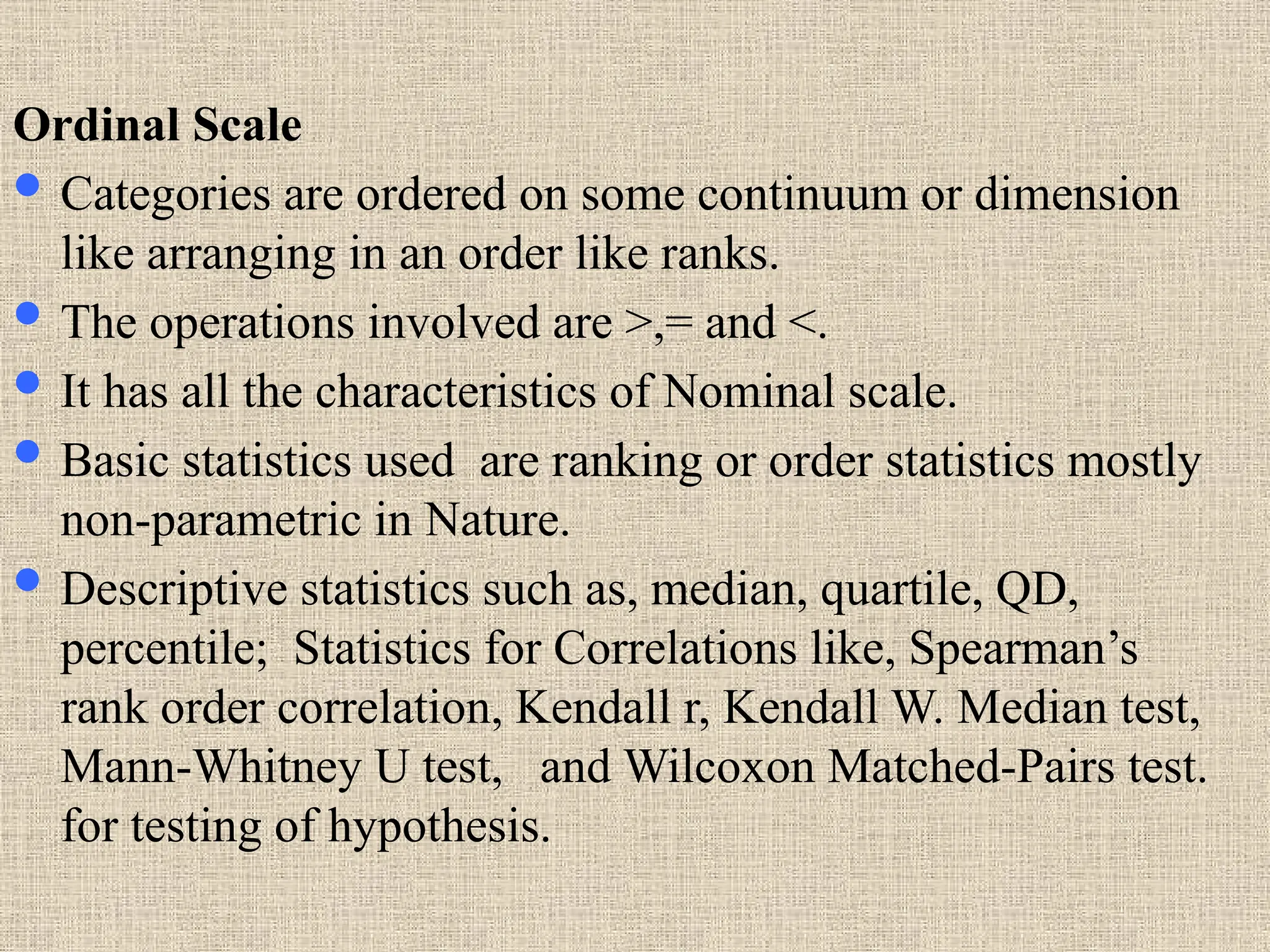 Ordinal Scale
 Categories are ordered on some continuum or dimension
like arranging in an order like ranks.
 The operations involved are >,= and <.
 It has all the characteristics of Nominal scale.
 Basic statistics used are ranking or order statistics mostly
non-parametric in Nature.
 Descriptive statistics such as, median, quartile, QD,
percentile; Statistics for Correlations like, Spearman’s
rank order correlation, Kendall r, Kendall W. Median test,
Mann-Whitney U test, and Wilcoxon Matched-Pairs test.
for testing of hypothesis.
 
