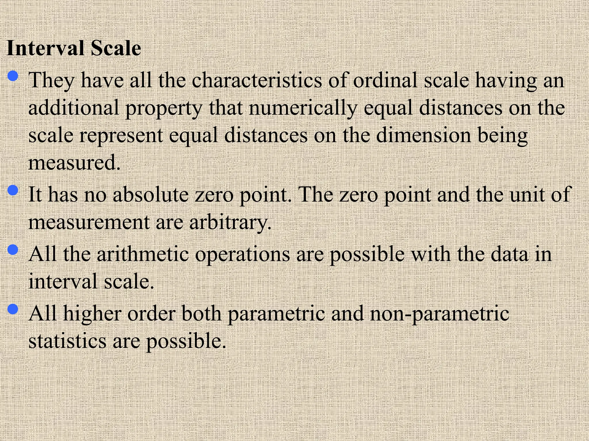 Interval Scale
 They have all the characteristics of ordinal scale having an
additional property that numerically equal distances on the
scale represent equal distances on the dimension being
measured.
 It has no absolute zero point. The zero point and the unit of
measurement are arbitrary.
 All the arithmetic operations are possible with the data in
interval scale.
 All higher order both parametric and non-parametric
statistics are possible.
 
