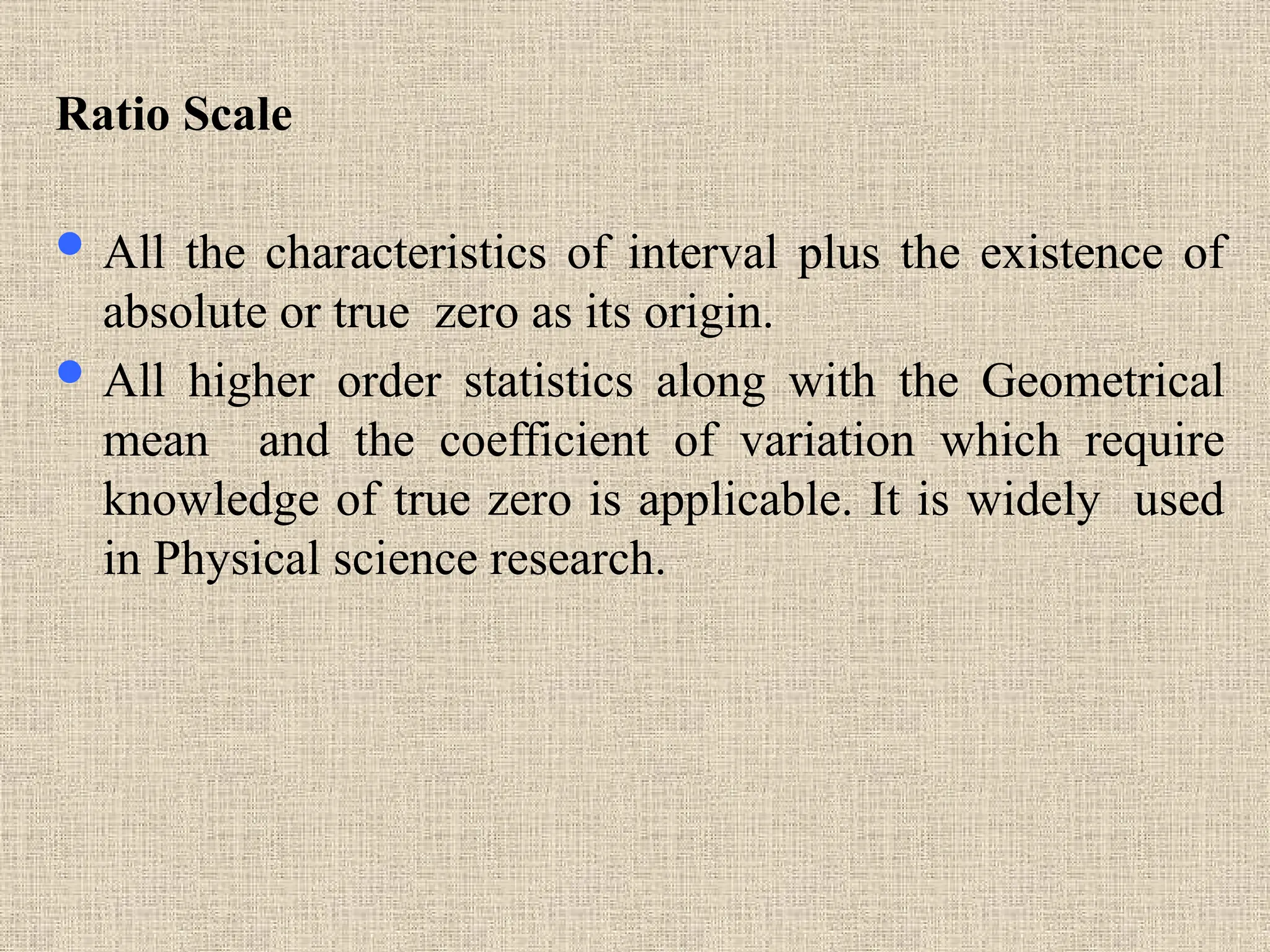 Ratio Scale
 All the characteristics of interval plus the existence of
absolute or true zero as its origin.
 All higher order statistics along with the Geometrical
mean and the coefficient of variation which require
knowledge of true zero is applicable. It is widely used
in Physical science research.
 