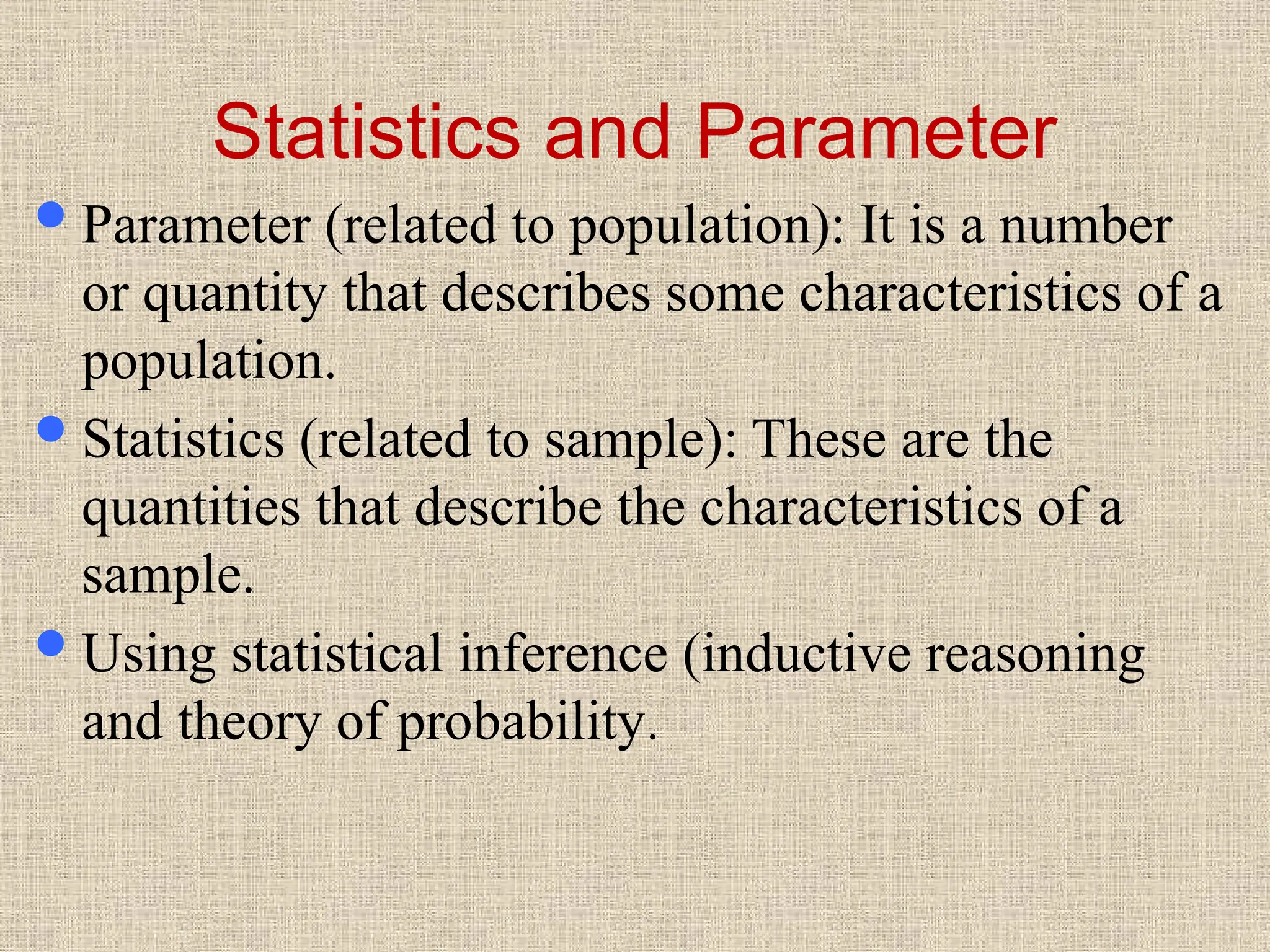 Statistics and Parameter
Parameter (related to population): It is a number
or quantity that describes some characteristics of a
population.
Statistics (related to sample): These are the
quantities that describe the characteristics of a
sample.
Using statistical inference (inductive reasoning
and theory of probability.
 