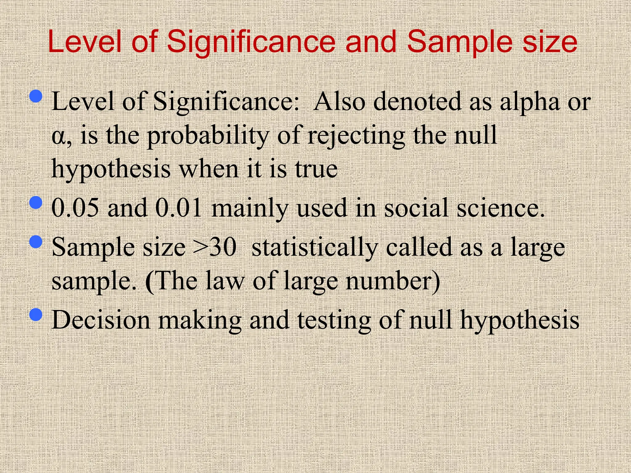 Level of Significance and Sample size
Level of Significance: Also denoted as alpha or
α, is the probability of rejecting the null
hypothesis when it is true
0.05 and 0.01 mainly used in social science.
Sample size >30 statistically called as a large
sample. (The law of large number)
Decision making and testing of null hypothesis
 