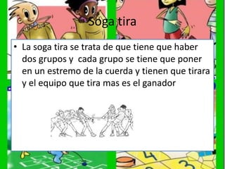 Soga tira
• La soga tira se trata de que tiene que haber
dos grupos y cada grupo se tiene que poner
en un estremo de la cuerda y tienen que tirara
y el equipo que tira mas es el ganador
 