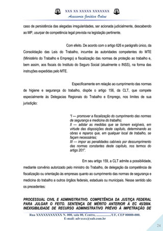 24
XXX XX XXXXX XXXXXXX
Assessoria Jurídica Online
caso de persistência das alegadas irregularidades, ser acionada judicialmente, descabendocaso de persistência das alegadas irregularidades, ser acionada judicialmente, descabendo
ao MP, usurpar de competência legal prevista na legislação pertinente.ao MP, usurpar de competência legal prevista na legislação pertinente.
Com efeito. De acordo com o artigo 626 e parágrafo único, daCom efeito. De acordo com o artigo 626 e parágrafo único, da
Consolidação das Leis do Trabalho, incumbe às autoridades competentes do MTEConsolidação das Leis do Trabalho, incumbe às autoridades competentes do MTE
(Ministério do Trabalho e Emprego) a fiscalização das normas de proteção ao trabalho e,(Ministério do Trabalho e Emprego) a fiscalização das normas de proteção ao trabalho e,
bem assim, aos fiscais do Instituto do Seguro Social (atualmente o INSS), na forma dasbem assim, aos fiscais do Instituto do Seguro Social (atualmente o INSS), na forma das
instruções expedidas pelo MTE.instruções expedidas pelo MTE.
Especificamente em relação ao cumprimento das normasEspecificamente em relação ao cumprimento das normas
de higiene e segurança do trabalho, dispõe o artigo 156, da CLT, que competede higiene e segurança do trabalho, dispõe o artigo 156, da CLT, que compete
especialmente às Delegacias Regionais do Trabalho e Emprego, nos limites de suaespecialmente às Delegacias Regionais do Trabalho e Emprego, nos limites de sua
jurisdição:jurisdição:
““I — promover a fiscalização do cumprimento das normasI — promover a fiscalização do cumprimento das normas
de segurança e medicina do trabalho;de segurança e medicina do trabalho;
II — adotar as medidas que se tornem exigíveis, emII — adotar as medidas que se tornem exigíveis, em
virtude das disposições deste capítulo, determinando asvirtude das disposições deste capítulo, determinando as
obras e reparos que, em qualquer local de trabalho, seobras e reparos que, em qualquer local de trabalho, se
façam necessárias;façam necessárias;
III — impor as penalidades cabíveis por descumprimentoIII — impor as penalidades cabíveis por descumprimento
das normas constantes deste capítulo, nos termos dodas normas constantes deste capítulo, nos termos do
artigo 201”.artigo 201”.
Em seu artigo 159, a CLT admite a possibilidade,Em seu artigo 159, a CLT admite a possibilidade,
mediante convênio autorizado pelo ministro do Trabalho, de delegação da competência demediante convênio autorizado pelo ministro do Trabalho, de delegação da competência de
fiscalização ou orientação às empresas quanto ao cumprimento das normas de segurança efiscalização ou orientação às empresas quanto ao cumprimento das normas de segurança e
medicina do trabalho a outros órgãos federais, estaduais ou municipais. Nesse sentido sãomedicina do trabalho a outros órgãos federais, estaduais ou municipais. Nesse sentido são
os precedentes:os precedentes:
PROCESSUAL CIVIL E ADMINISTRATIVO. COMPETÊNCIA DA JUSTIÇA FEDERALPROCESSUAL CIVIL E ADMINISTRATIVO. COMPETÊNCIA DA JUSTIÇA FEDERAL
PARA JULGAR O FEITO. SENTENÇA DE MÉRITO ANTERIOR À EC 45/2004.PARA JULGAR O FEITO. SENTENÇA DE MÉRITO ANTERIOR À EC 45/2004.
INEXIGIBILIDADE DE RECURSO ADMINISTRATIVO PRÉVIO À IMPETRAÇÃO DEINEXIGIBILIDADE DE RECURSO ADMINISTRATIVO PRÉVIO À IMPETRAÇÃO DE
Rua XXXXXXXXXXX N. 000, sala 00, Centro, ................./UF, CEP 00000-000.
E-mail: advxxxx@oab.com.br
 
