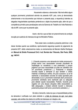 24
XXX XX XXXXX XXXXXXX
Assessoria Jurídica Online
Novamente voltamos a demonstrar: Não terá efeito algumNovamente voltamos a demonstrar: Não terá efeito algum
qualquer provimento jurisdicional advindo da presente ACP, pois, como já demonstradoqualquer provimento jurisdicional advindo da presente ACP, pois, como já demonstrado
anteriormente e nos documentos que instruem a presente peça, a requerida já atendeu asanteriormente e nos documentos que instruem a presente peça, a requerida já atendeu as
alegadas irregularidades apontadas perdendo-se o objeto da presente ação, além de que aalegadas irregularidades apontadas perdendo-se o objeto da presente ação, além de que a
competência primária para penalizações seria da Gerencia de Trabalho de Volta Redonda ecompetência primária para penalizações seria da Gerencia de Trabalho de Volta Redonda e
não do MP, como quer na presente ação.não do MP, como quer na presente ação.
Assim, não há o que se falar em preenchimento da condiçãoAssim, não há o que se falar em preenchimento da condição
da ação por ausência do interesse de agir do Ministério Público.da ação por ausência do interesse de agir do Ministério Público.
Para restar claro e evidente a presente preliminar e nãoPara restar claro e evidente a presente preliminar e não
deixar dúvidas quanto sua existência, oportunizando segurança quando do julgamento dadeixar dúvidas quanto sua existência, oportunizando segurança quando do julgamento da
presente ACP, válido colacionarmos nesta, os ensinamentos de Marcelo Abelha Rodriguespresente ACP, válido colacionarmos nesta, os ensinamentos de Marcelo Abelha Rodrigues
emem Manual de Direito Processual Civil, 4 ed, Revista dos Tribunais, São Paulo, 2008,Manual de Direito Processual Civil, 4 ed, Revista dos Tribunais, São Paulo, 2008,
pg. 140/141pg. 140/141::
[...] Quando propomos uma demanda de índole processual é[...] Quando propomos uma demanda de índole processual é
porque temos uma necessidade concreta (resultante daporque temos uma necessidade concreta (resultante da
insatisfação ou resistência a uma pretensão) e porqueinsatisfação ou resistência a uma pretensão) e porque
julgamos que essa necessidade só pode ser satisfeita comjulgamos que essa necessidade só pode ser satisfeita com
um provimento jurisdicional [...] Analisando a situaçãoum provimento jurisdicional [...] Analisando a situação
concreta trazida à demanda (e aqui também o direitoconcreta trazida à demanda (e aqui também o direito
material) o Estado-juiz verifica, em juízo sucessivo: a) se hámaterial) o Estado-juiz verifica, em juízo sucessivo: a) se há
realmente a necessidade concreta de tutela apontada pelorealmente a necessidade concreta de tutela apontada pelo
demandado; b) se o provimento reclamado (bem processual-demandado; b) se o provimento reclamado (bem processual-
provimento solicitado) seria realmente apto ou adequadoprovimento solicitado) seria realmente apto ou adequado
para debelar aquela necessidade. Portanto, havendo juízopara debelar aquela necessidade. Portanto, havendo juízo
negativo em uma dessas situações (falta necessidade ounegativo em uma dessas situações (falta necessidade ou
falta adequação), o Estado entende inexistir o interesse,falta adequação), o Estado entende inexistir o interesse,
justamente porque inútil seria o provimento solicitado [...]justamente porque inútil seria o provimento solicitado [...]
De todo o transcrito, resta-nos que a impossibilidade jurídicaDe todo o transcrito, resta-nos que a impossibilidade jurídica
da demanda é verificada num plano abstrato eda demanda é verificada num plano abstrato e a falta de interesse de agir, num planoa falta de interesse de agir, num plano
concretoconcreto, pela análise dos dados do conflito de interesses em relação a ele., pela análise dos dados do conflito de interesses em relação a ele.
Rua XXXXXXXXXXX N. 000, sala 00, Centro, ................./UF, CEP 00000-000.
E-mail: advxxxx@oab.com.br
 