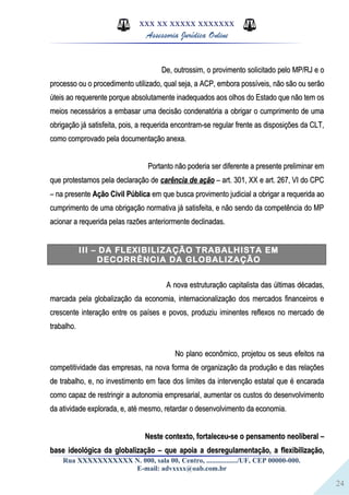 24
XXX XX XXXXX XXXXXXX
Assessoria Jurídica Online
De, outrossim, o provimento solicitado pelo MP/RJ e oDe, outrossim, o provimento solicitado pelo MP/RJ e o
processo ou o procedimento utilizado, qual seja, a ACP, embora possíveis, não são ou serãoprocesso ou o procedimento utilizado, qual seja, a ACP, embora possíveis, não são ou serão
úteis ao requerente porque absolutamente inadequados aos olhos do Estado que não tem osúteis ao requerente porque absolutamente inadequados aos olhos do Estado que não tem os
meios necessários a embasar uma decisão condenatória a obrigar o cumprimento de umameios necessários a embasar uma decisão condenatória a obrigar o cumprimento de uma
obrigação já satisfeita, pois, a requerida encontram-se regular frente as disposições da CLT,obrigação já satisfeita, pois, a requerida encontram-se regular frente as disposições da CLT,
como comprovado pela documentação anexa.como comprovado pela documentação anexa.
Portanto não poderia ser diferente a presente preliminar emPortanto não poderia ser diferente a presente preliminar em
que protestamos pela declaração deque protestamos pela declaração de carência de açãocarência de ação – art. 301, XX e art. 267, VI do CPC– art. 301, XX e art. 267, VI do CPC
– na presente– na presente Ação Civil PúblicaAção Civil Pública em que busca provimento judicial a obrigar a requerida aoem que busca provimento judicial a obrigar a requerida ao
cumprimento de uma obrigação normativa já satisfeita, e não sendo da competência do MPcumprimento de uma obrigação normativa já satisfeita, e não sendo da competência do MP
acionar a requerida pelas razões anteriormente declinadas.acionar a requerida pelas razões anteriormente declinadas.
III – DA FLEXIBILIZAÇÃO TRABALHISTA EM
DECORRÊNCIA DA GLOBALIZAÇÃO
A nova estruturação capitalista das últimas décadas,A nova estruturação capitalista das últimas décadas,
marcada pela globalização da economia, internacionalização dos mercados financeiros emarcada pela globalização da economia, internacionalização dos mercados financeiros e
crescente interação entre os países e povos, produziu iminentes reflexos no mercado decrescente interação entre os países e povos, produziu iminentes reflexos no mercado de
trabalho.trabalho.
No plano econômico, projetou os seus efeitos naNo plano econômico, projetou os seus efeitos na
competitividade das empresas, na nova forma de organização da produção e das relaçõescompetitividade das empresas, na nova forma de organização da produção e das relações
de trabalho, e, no investimento em face dos limites da intervenção estatal que é encaradade trabalho, e, no investimento em face dos limites da intervenção estatal que é encarada
como capaz de restringir a autonomia empresarial, aumentar os custos do desenvolvimentocomo capaz de restringir a autonomia empresarial, aumentar os custos do desenvolvimento
da atividade explorada, e, até mesmo, retardar o desenvolvimento da economia.da atividade explorada, e, até mesmo, retardar o desenvolvimento da economia.
Neste contexto, fortaleceu-se o pensamento neoliberal –Neste contexto, fortaleceu-se o pensamento neoliberal –
base ideológica da globalização – que apoia a desregulamentação, a flexibilização,base ideológica da globalização – que apoia a desregulamentação, a flexibilização,
Rua XXXXXXXXXXX N. 000, sala 00, Centro, ................./UF, CEP 00000-000.
E-mail: advxxxx@oab.com.br
 