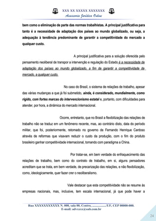 24
XXX XX XXXXX XXXXXXX
Assessoria Jurídica Online
bem como a eliminação de parte das normas trabalhistas. A principal justificativa parabem como a eliminação de parte das normas trabalhistas. A principal justificativa para
tanto é a necessidade de adaptação dos países ao mundo globalizado, ou seja, atanto é a necessidade de adaptação dos países ao mundo globalizado, ou seja, a
adequação à tendência predominante de garantir a competitividade do mercado aadequação à tendência predominante de garantir a competitividade do mercado a
qualquer custo.qualquer custo.
A principal justificativa para a solução oferecida peloA principal justificativa para a solução oferecida pelo
pensamento neoliberal de transpor a intervenção e regulação do Estadopensamento neoliberal de transpor a intervenção e regulação do Estado é a necessidade deé a necessidade de
adaptação dos países ao mundo globalizado, a fim de garantir a competitividade deadaptação dos países ao mundo globalizado, a fim de garantir a competitividade de
mercado, a qualquer custo.mercado, a qualquer custo.
No caso do Brasil, o sistema de relações de trabalho, apesarNo caso do Brasil, o sistema de relações de trabalho, apesar
das várias mudanças a que já foi submetido,das várias mudanças a que já foi submetido, ainda, é considerado, mundialmente, comoainda, é considerado, mundialmente, como
rígido, com fortes marcas do intervencionismo estatalrígido, com fortes marcas do intervencionismo estatal e, portanto, com dificuldades parae, portanto, com dificuldades para
atender, por hora, a dinâmica do mercado internacional.atender, por hora, a dinâmica do mercado internacional.
Ocorre, entretanto, que no Brasil a flexibilização das relações deOcorre, entretanto, que no Brasil a flexibilização das relações de
trabalho não se traduz em um fenômeno recente, mas, ao contrário disto, data do períodotrabalho não se traduz em um fenômeno recente, mas, ao contrário disto, data do período
militar, que foi, posteriormente, retomado no governo de Fernando Henrique Cardosomilitar, que foi, posteriormente, retomado no governo de Fernando Henrique Cardoso
através de reformas que visavam reduzir o custo da produção, com o fim do produtoatravés de reformas que visavam reduzir o custo da produção, com o fim do produto
brasileiro ganhar competitividade internacional, tomando com paradigma a China.brasileiro ganhar competitividade internacional, tomando com paradigma a China.
Por tratar-se, em bem verdade do enfraquecimento dasPor tratar-se, em bem verdade do enfraquecimento das
relações de trabalho, bem como do contrato de trabalho, em si, alguns pensadoresrelações de trabalho, bem como do contrato de trabalho, em si, alguns pensadores
acreditam que se trata, em bem verdade, de precarização das relações, e não flexibilização,acreditam que se trata, em bem verdade, de precarização das relações, e não flexibilização,
como, ideologicamente, quer fazer crer o neoliberalismo.como, ideologicamente, quer fazer crer o neoliberalismo.
Vale destacar que esta competitividade não se resume àsVale destacar que esta competitividade não se resume às
empresas nacionais, mas, inclusive, tem escala internacional, já que pode haver aempresas nacionais, mas, inclusive, tem escala internacional, já que pode haver a
Rua XXXXXXXXXXX N. 000, sala 00, Centro, ................./UF, CEP 00000-000.
E-mail: advxxxx@oab.com.br
 
