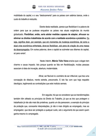 24
XXX XX XXXXX XXXXXXX
Assessoria Jurídica Online
mobilidade do capital, e o seu “deslocamento” para os países com salários baixos, onde omobilidade do capital, e o seu “deslocamento” para os países com salários baixos, onde o
custo do trabalho é reduzido.custo do trabalho é reduzido.
Diante desta realidade, parece que flexibilizar é a palavra deDiante desta realidade, parece que flexibilizar é a palavra de
ordem para que se pudesse enquadrar os países nas atuais exigências do mundoordem para que se pudesse enquadrar os países nas atuais exigências do mundo
globalizado.globalizado. Flexibilizar, então, seria adotar medidas capazes de adaptar, afrouxar ouFlexibilizar, então, seria adotar medidas capazes de adaptar, afrouxar ou
eliminar os direitos trabalhistas de acordo com a realidade econômica e produtiva.eliminar os direitos trabalhistas de acordo com a realidade econômica e produtiva. OuOu
seja, significa dizer, por exemplo, que em momentos de mudança econômica, tal como aseja, significa dizer, por exemplo, que em momentos de mudança econômica, tal como a
atual crise econômica enfrentada, deve-se flexibilizar, sob pena de criação de uma massaatual crise econômica enfrentada, deve-se flexibilizar, sob pena de criação de uma massa
de desempregadosde desempregados. Em outras palavras, deve o capital se submeter aos ditames do capital,. Em outras palavras, deve o capital se submeter aos ditames do capital,
só para variar!.só para variar!.
Neste ínterim,Neste ínterim, Márcio Túlio VianaMárcio Túlio Viana ensina que o slogan temensina que o slogan tem
charme e causa impacto. Isto porque quando se fala em flexibilização, muitas pessoascharme e causa impacto. Isto porque quando se fala em flexibilização, muitas pessoas
associam à ideia de inovação, abertura, modernidade.associam à ideia de inovação, abertura, modernidade.
Afinal, ser flexível é o contrário de ser inflexível, que traz umaAfinal, ser flexível é o contrário de ser inflexível, que traz uma
concepção de ditadura, mente estreita, preconceito. E isto faz com que haja respaldoconcepção de ditadura, mente estreita, preconceito. E isto faz com que haja respaldo
ideológico, legitimando as contradições que este instituto semeia.ideológico, legitimando as contradições que este instituto semeia.
Em seguida, há que se considerar que as transformaçõesEm seguida, há que se considerar que as transformações
também têm afetado os princípios do Direito do Trabalho, já que as leis que protegem otambém têm afetado os princípios do Direito do Trabalho, já que as leis que protegem o
trabalhador já não são mais tão protetivas, quanto um dia pareceram, a exemplo do princípiotrabalhador já não são mais tão protetivas, quanto um dia pareceram, a exemplo do princípio
da proteção que, consoante interpretações, já não é mais dirigido ao empregado, mas aoda proteção que, consoante interpretações, já não é mais dirigido ao empregado, mas ao
empregador, que deve ser protegido a qualquer custo, sob o argumento de que assim quemempregador, que deve ser protegido a qualquer custo, sob o argumento de que assim quem
ganha mesmo é o empregado.ganha mesmo é o empregado.
Rua XXXXXXXXXXX N. 000, sala 00, Centro, ................./UF, CEP 00000-000.
E-mail: advxxxx@oab.com.br
 