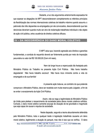 24
XXX XX XXXXX XXXXXXX
Assessoria Jurídica Online
Destarte, a luz dos argumentos anteriormente esposados háDestarte, a luz dos argumentos anteriormente esposados há
que sopesar as alegações do MPT desconsideraram completamente os referidos princípiosque sopesar as alegações do MPT desconsideraram completamente os referidos princípios
da flexibilização das normas internacionais coletivas de trabalho máxime quando assumiu oda flexibilização das normas internacionais coletivas de trabalho máxime quando assumiu o
patronato dos três depoentes ex-empregados por ele convocados, desconsiderando que taispatronato dos três depoentes ex-empregados por ele convocados, desconsiderando que tais
denúncias deveriam quando muito ser alvo de reclamação trabalhista individual e não objetodenúncias deveriam quando muito ser alvo de reclamação trabalhista individual e não objeto
de ação civil pública, ante a ausência de direitos coletivos difusos.de ação civil pública, ante a ausência de direitos coletivos difusos..
IV – DA INOCORRÊNCIA DO DANO MORAL COLETIVO
O MPT aduz que, havendo agressão aos direitos e garantiasO MPT aduz que, havendo agressão aos direitos e garantias
fundamentais, a conduta do requerido deverá ser fortemente punida por meio de imposiçãofundamentais, a conduta do requerido deverá ser fortemente punida por meio de imposição
pecuniária no valor de R$ 100.000,00 (Cem mil reais).pecuniária no valor de R$ 100.000,00 (Cem mil reais).
Nem de longe houve a repercussão tão festejada peloNem de longe houve a repercussão tão festejada pelo
Ministério Público do Trabalho na presente Ação Civil Pública. Não havia trabalhoMinistério Público do Trabalho na presente Ação Civil Pública. Não havia trabalho
degradante! Não havia trabalho escravo! Não havia risco iminente contra a vida dodegradante! Não havia trabalho escravo! Não havia risco iminente contra a vida do
empregado e de sua família!empregado e de sua família!
A presente ação trata-se, ao contrário do que pretendeA presente ação trata-se, ao contrário do que pretende
comprovar o Ministério Público, deve ser recebida com muita reserva pelo Julgador, a fim decomprovar o Ministério Público, deve ser recebida com muita reserva pelo Julgador, a fim de
se evitar o esvaziamento da Ação Civil Pública.se evitar o esvaziamento da Ação Civil Pública.
Assim, não se nega a legitimidade do Ministério PúblicoAssim, não se nega a legitimidade do Ministério Público
da União para pleitear o ressarcimento da sociedade pelos danos morais coletivos sofridos.da União para pleitear o ressarcimento da sociedade pelos danos morais coletivos sofridos.
Contudo, o dano moral coletivo somente exsurge de situação de tal gravidade e magnitudeContudo, o dano moral coletivo somente exsurge de situação de tal gravidade e magnitude
que seja capaz de causar a repulsa da sociedade.que seja capaz de causar a repulsa da sociedade.
Neste diapasão, segundo a teoria absurdamente defendidaNeste diapasão, segundo a teoria absurdamente defendida
pelo Ministério Público, toda e qualquer lesão à legislação trabalhista causaria um danopelo Ministério Público, toda e qualquer lesão à legislação trabalhista causaria um dano
moral coletivo, legitimando a atuação do parquet, mas não é isso que se verifica. O danomoral coletivo, legitimando a atuação do parquet, mas não é isso que se verifica. O dano
Rua XXXXXXXXXXX N. 000, sala 00, Centro, ................./UF, CEP 00000-000.
E-mail: advxxxx@oab.com.br
 