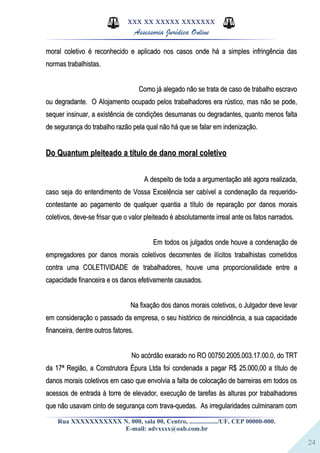 24
XXX XX XXXXX XXXXXXX
Assessoria Jurídica Online
moral coletivo é reconhecido e aplicado nos casos onde há a simples infringência dasmoral coletivo é reconhecido e aplicado nos casos onde há a simples infringência das
normas trabalhistas.normas trabalhistas.
Como já alegado não se trata de caso de trabalho escravoComo já alegado não se trata de caso de trabalho escravo
ou degradante. O Alojamento ocupado pelos trabalhadores era rústico, mas não se pode,ou degradante. O Alojamento ocupado pelos trabalhadores era rústico, mas não se pode,
sequer insinuar, a existência de condições desumanas ou degradantes, quanto menos faltasequer insinuar, a existência de condições desumanas ou degradantes, quanto menos falta
de segurança do trabalho razão pela qual não há que se falar em indenização.de segurança do trabalho razão pela qual não há que se falar em indenização.
Do Quantum pleiteado a título de dano moral coletivoDo Quantum pleiteado a título de dano moral coletivo
A despeito de toda a argumentação até agora realizada,A despeito de toda a argumentação até agora realizada,
caso seja do entendimento de Vossa Excelência ser cabível a condenação da requerido-caso seja do entendimento de Vossa Excelência ser cabível a condenação da requerido-
contestante ao pagamento de qualquer quantia a título de reparação por danos moraiscontestante ao pagamento de qualquer quantia a título de reparação por danos morais
coletivos, deve-se frisar que o valor pleiteado é absolutamente irreal ante os fatos narrados.coletivos, deve-se frisar que o valor pleiteado é absolutamente irreal ante os fatos narrados.
Em todos os julgados onde houve a condenação deEm todos os julgados onde houve a condenação de
empregadores por danos morais coletivos decorrentes de ilícitos trabalhistas cometidosempregadores por danos morais coletivos decorrentes de ilícitos trabalhistas cometidos
contra uma COLETIVIDADE de trabalhadores, houve uma proporcionalidade entre acontra uma COLETIVIDADE de trabalhadores, houve uma proporcionalidade entre a
capacidade financeira e os danos efetivamente causados.capacidade financeira e os danos efetivamente causados.
Na fixação dos danos morais coletivos, o Julgador deve levarNa fixação dos danos morais coletivos, o Julgador deve levar
em consideração o passado da empresa, o seu histórico de reincidência, a sua capacidadeem consideração o passado da empresa, o seu histórico de reincidência, a sua capacidade
financeira, dentre outros fatores.financeira, dentre outros fatores.
No acórdão exarado no RO 00750.2005.003.17.00.0, do TRTNo acórdão exarado no RO 00750.2005.003.17.00.0, do TRT
da 17ª Região, a Construtora Épura Ltda foi condenada a pagar R$ 25.000,00 a título deda 17ª Região, a Construtora Épura Ltda foi condenada a pagar R$ 25.000,00 a título de
danos morais coletivos em caso que envolvia a falta de colocação de barreiras em todos osdanos morais coletivos em caso que envolvia a falta de colocação de barreiras em todos os
acessos de entrada à torre de elevador, execução de tarefas às alturas por trabalhadoresacessos de entrada à torre de elevador, execução de tarefas às alturas por trabalhadores
que não usavam cinto de segurança com trava-quedas. As irregularidades culminaram comque não usavam cinto de segurança com trava-quedas. As irregularidades culminaram com
Rua XXXXXXXXXXX N. 000, sala 00, Centro, ................./UF, CEP 00000-000.
E-mail: advxxxx@oab.com.br
 
