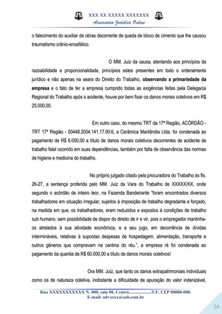 24
XXX XX XXXXX XXXXXXX
Assessoria Jurídica Online
o falecimento do auxiliar de obras decorrente de queda de bloco de cimento que lhe causouo falecimento do auxiliar de obras decorrente de queda de bloco de cimento que lhe causou
traumatismo crânio-encefálico.traumatismo crânio-encefálico.
O MM. Juiz da causa, atentando aos princípios daO MM. Juiz da causa, atentando aos princípios da
razoabilidade e proporcionalidade, princípios estes presentes em todo o ordenamentorazoabilidade e proporcionalidade, princípios estes presentes em todo o ordenamento
jurídico e não apenas na seara do Direito do Trabalho,jurídico e não apenas na seara do Direito do Trabalho, observando a primariedade daobservando a primariedade da
empresaempresa e o fato de ter a empresa cumprido todas as exigências feitas pela Delegaciae o fato de ter a empresa cumprido todas as exigências feitas pela Delegacia
Regional do Trabalho após o acidente, houve por bem fixar os danos morais coletivos em R$Regional do Trabalho após o acidente, houve por bem fixar os danos morais coletivos em R$
25.000,00.25.000,00.
Em outro caso, do mesmo TRT da 17ª Região, ACÓRDÃO -Em outro caso, do mesmo TRT da 17ª Região, ACÓRDÃO -
TRT 17ª Região - 00448.2004.141.17.00.6, a Cerâmica Marilândia Ltda. foi condenada aoTRT 17ª Região - 00448.2004.141.17.00.6, a Cerâmica Marilândia Ltda. foi condenada ao
pagamento de R$ 6.000,00 a título de danos morais coletivos decorrentes de acidente depagamento de R$ 6.000,00 a título de danos morais coletivos decorrentes de acidente de
trabalho fatal ocorrido em suas dependências, também por falta de observância das normastrabalho fatal ocorrido em suas dependências, também por falta de observância das normas
de higiene e medicina do trabalho.de higiene e medicina do trabalho.
No próprio julgado citado pela procuradora do Trabalho às fls.No próprio julgado citado pela procuradora do Trabalho às fls.
26-27, a sentença proferida pelo MM. Juiz da Vara do Trabalho de XXXXX/XX, onde26-27, a sentença proferida pelo MM. Juiz da Vara do Trabalho de XXXXX/XX, onde
segundo o acórdão de inteiro teor, na Fazenda Bandeirante “foram encontrados diversossegundo o acórdão de inteiro teor, na Fazenda Bandeirante “foram encontrados diversos
trabalhadores em situação irregular, sujeitos à imposição de trabalho degradante e forçado,trabalhadores em situação irregular, sujeitos à imposição de trabalho degradante e forçado,
na medida em que, os trabalhadores, eram reduzidos e expostos à condições de trabalhona medida em que, os trabalhadores, eram reduzidos e expostos à condições de trabalho
sub humano, sem possibilidade de dispor do direito de ir e vir, pois o empregador mantinha-sub humano, sem possibilidade de dispor do direito de ir e vir, pois o empregador mantinha-
os atrelados à sua atividade econômica, e a seu jugo, em decorrência de dívidasos atrelados à sua atividade econômica, e a seu jugo, em decorrência de dívidas
intermináveis, relativas à supostas despesas de hospedagem, alimentação, transporte eintermináveis, relativas à supostas despesas de hospedagem, alimentação, transporte e
outros gêneros que compravam na cantina do réu.”, a empresa ré foi condenada aooutros gêneros que compravam na cantina do réu.”, a empresa ré foi condenada ao
pagamento da quantia de R$ 60.000,00 a título de danos morais coletivos!pagamento da quantia de R$ 60.000,00 a título de danos morais coletivos!
Ora MM. Juiz, que tanto os danos extrapatrimoniais individuaisOra MM. Juiz, que tanto os danos extrapatrimoniais individuais
como os de natureza coletiva, inobstante a dificuldade de apuração do valor indenizável,como os de natureza coletiva, inobstante a dificuldade de apuração do valor indenizável,
Rua XXXXXXXXXXX N. 000, sala 00, Centro, ................./UF, CEP 00000-000.
E-mail: advxxxx@oab.com.br
 