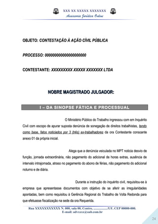 24
XXX XX XXXXX XXXXXXX
Assessoria Jurídica Online
OBJETO:OBJETO: CONTESTAÇÃO À AÇÃO CÍVIL PÚBLICACONTESTAÇÃO À AÇÃO CÍVIL PÚBLICA
PROCESSO: 000000000000000000000PROCESSO: 000000000000000000000
CONTESTANTE:CONTESTANTE: XXXXXXXXX XXXXX XXXXXXX LTDAXXXXXXXXX XXXXX XXXXXXX LTDA
NOBRE MAGISTRADO JULGADOR:NOBRE MAGISTRADO JULGADOR:
I – DA SINOPSE FÁTICA E PROCESSUAL
O Ministério Público do Trabalho ingressou com em InquéritoO Ministério Público do Trabalho ingressou com em Inquérito
Civil com escopo de apurar suposta denúncia de sonegação de direitos trabalhistas,Civil com escopo de apurar suposta denúncia de sonegação de direitos trabalhistas, tendotendo
como base, fatos noticiados por 3 (três) ex-trabalhadorescomo base, fatos noticiados por 3 (três) ex-trabalhadores da ora Contestante consoanteda ora Contestante consoante
anexo 01 da própria inicial.anexo 01 da própria inicial.
Alega que a denúncia veiculada no MPT noticia desvio deAlega que a denúncia veiculada no MPT noticia desvio de
função, jornada extraordinária, não pagamento do adicional de horas extras, ausência defunção, jornada extraordinária, não pagamento do adicional de horas extras, ausência de
intervalo intrajornada, atraso no pagamento do abono de férias, não pagamento do adicionalintervalo intrajornada, atraso no pagamento do abono de férias, não pagamento do adicional
noturno e de diária.noturno e de diária.
Durante a instrução do inquérito civil, requisitou-se àDurante a instrução do inquérito civil, requisitou-se à
empresa que apresentasse documentos com objetivo de se aferir as irregularidadesempresa que apresentasse documentos com objetivo de se aferir as irregularidades
apontadas, bem como requisitou à Gerência Regional do Trabalho de Volta Redonda paraapontadas, bem como requisitou à Gerência Regional do Trabalho de Volta Redonda para
que efetuasse fiscalização na sede da ora Requerida.que efetuasse fiscalização na sede da ora Requerida.
Rua XXXXXXXXXXX N. 000, sala 00, Centro, ................./UF, CEP 00000-000.
E-mail: advxxxx@oab.com.br
 