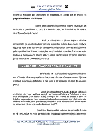 24
XXX XX XXXXX XXXXXXX
Assessoria Jurídica Online
devem ser reparados pelo arbitramento do magistrado, de acordo com os critérios dedevem ser reparados pelo arbitramento do magistrado, de acordo com os critérios de
proporcionalidade e razoabilidadeproporcionalidade e razoabilidade..
No que tange ao dano extrapatrimonial coletivo, o que levará emNo que tange ao dano extrapatrimonial coletivo, o que levará em
conta para a quantificação do dano, é a extensão deste, as circunstâncias do fato e aconta para a quantificação do dano, é a extensão deste, as circunstâncias do fato e a
situação econômica do ofensor.situação econômica do ofensor.
Assim, com base nos princípios da proporcionalidade eAssim, com base nos princípios da proporcionalidade e
razoabilidade, em se entendendo ser cabível a reparação a título de danos morais coletivos,razoabilidade, em se entendendo ser cabível a reparação a título de danos morais coletivos,
requer-se sejam estes arbitrados em valores condizentes com as supostas faltas cometidasrequer-se sejam estes arbitrados em valores condizentes com as supostas faltas cometidas
pelo requerido e levando em consideração a sua primariedade e condição financeira e assimpelo requerido e levando em consideração a sua primariedade e condição financeira e assim
limitando a condenação no máximo a R$ 10.000,00 (Dez mil reais), por serem patamareslimitando a condenação no máximo a R$ 10.000,00 (Dez mil reais), por serem patamares
justos alinhados aos precedentes pretorianos.justos alinhados aos precedentes pretorianos.
V – DAS IMPUGNAÇÔES GERAIS E DA MULTA
Sem razão o MPT quando pleiteia o pagamento de verbasSem razão o MPT quando pleiteia o pagamento de verbas
rescisórias dos três ex-empregados máxime porque tais pretensões deveriam ser objetos derescisórias dos três ex-empregados máxime porque tais pretensões deveriam ser objetos de
eventuais reclamatórias trabalhistas e não objeto a ser perquirido em sede de ação civileventuais reclamatórias trabalhistas e não objeto a ser perquirido em sede de ação civil
pública.pública.
Assim a Contestante IMPUGNA-SE todas as pretensõesAssim a Contestante IMPUGNA-SE todas as pretensões
ministeriais tais como o pedido de anotação do contrato na Carteira de Trabalho de todos osministeriais tais como o pedido de anotação do contrato na Carteira de Trabalho de todos os
seus empregados (sem apontar quais), anotação dos horários de entrada e saída noseus empregados (sem apontar quais), anotação dos horários de entrada e saída no
trabalho, pagamento das horas extras realizadas pelos empregados, intervalo intrajornada,trabalho, pagamento das horas extras realizadas pelos empregados, intervalo intrajornada,
intervalo interjornada, posto que todos os pedidos não estão individualizados e nem mesmointervalo interjornada, posto que todos os pedidos não estão individualizados e nem mesmo
se aplicam aos três ex-empregados depoentes do MPT.se aplicam aos três ex-empregados depoentes do MPT.
Igualmente desarrazoada a pretensão de cominação de multaIgualmente desarrazoada a pretensão de cominação de multa
de R$ 1.000,00 (um mil reais) por trabalhador prejudicado e por competência (dia) em quede R$ 1.000,00 (um mil reais) por trabalhador prejudicado e por competência (dia) em que
Rua XXXXXXXXXXX N. 000, sala 00, Centro, ................./UF, CEP 00000-000.
E-mail: advxxxx@oab.com.br
 