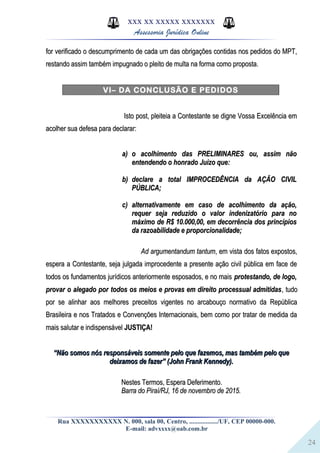 24
XXX XX XXXXX XXXXXXX
Assessoria Jurídica Online
for verificado o descumprimento de cada um das obrigações contidas nos pedidos do MPT,for verificado o descumprimento de cada um das obrigações contidas nos pedidos do MPT,
restando assim também impugnado o pleito de multa na forma como proposta.restando assim também impugnado o pleito de multa na forma como proposta.
VI– DA CONCLUSÃO E PEDIDOS
Isto post, pleiteia a Contestante se digne Vossa Excelência emIsto post, pleiteia a Contestante se digne Vossa Excelência em
acolher sua defesa para declarar:acolher sua defesa para declarar:
a)a) o acolhimento das PRELIMINARES ou, assim nãoo acolhimento das PRELIMINARES ou, assim não
entendendo o honrado Juízo que:entendendo o honrado Juízo que:
b)b) declare a total IMPROCEDÊNCIA da AÇÃO CIVILdeclare a total IMPROCEDÊNCIA da AÇÃO CIVIL
PÚBLICA;PÚBLICA;
c)c) alternativamente em caso de acolhimento da ação,alternativamente em caso de acolhimento da ação,
requer seja reduzido o valor indenizatório para norequer seja reduzido o valor indenizatório para no
máximo de R$ 10.000,00, em decorrência dos princípiosmáximo de R$ 10.000,00, em decorrência dos princípios
da razoabilidade e proporcionalidade;da razoabilidade e proporcionalidade;
Ad argumentandum tantumAd argumentandum tantum, em vista dos fatos expostos,, em vista dos fatos expostos,
espera a Contestante, seja julgada improcedente a presente ação civil pública em face deespera a Contestante, seja julgada improcedente a presente ação civil pública em face de
todos os fundamentos jurídicos anteriormente esposados, e no maistodos os fundamentos jurídicos anteriormente esposados, e no mais protestando, de logo,protestando, de logo,
provar o alegado por todos os meios e provas em direito processual admitidasprovar o alegado por todos os meios e provas em direito processual admitidas, tudo, tudo
por se alinhar aos melhores preceitos vigentes no arcabouço normativo da Repúblicapor se alinhar aos melhores preceitos vigentes no arcabouço normativo da República
Brasileira e nos Tratados e Convenções Internacionais, bem como por tratar de medida daBrasileira e nos Tratados e Convenções Internacionais, bem como por tratar de medida da
mais salutar e indispensávelmais salutar e indispensável JUSTIÇA!JUSTIÇA!
““Não somos nós responsáveis somente pelo que fazemos, mas também pelo queNão somos nós responsáveis somente pelo que fazemos, mas também pelo que
deixamos de fazer” (John Frank Kennedy).deixamos de fazer” (John Frank Kennedy).
Nestes Termos, Espera Deferimento.Nestes Termos, Espera Deferimento.
Barra do Piraí/RJ, 16 de novembro de 2015.Barra do Piraí/RJ, 16 de novembro de 2015.
Rua XXXXXXXXXXX N. 000, sala 00, Centro, ................./UF, CEP 00000-000.
E-mail: advxxxx@oab.com.br
 