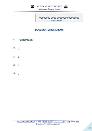 24
XXX XX XXXXX XXXXXXX
Assessoria Jurídica Online
XXXXXXXX XXXX XXXXXXXX XXXXXXXX
OAB/XX 000.000
DOCUMENTOS EM ANEXO:
1- Procuração;
2- ;
3- ;
4- ;
5- ;
Rua XXXXXXXXXXX N. 000, sala 00, Centro, ................./UF, CEP 00000-000.
E-mail: advxxxx@oab.com.br
 