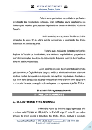 24
XXX XX XXXXX XXXXXXX
Assessoria Jurídica Online
Salienta ainda que diante da necessidade de aprofundar aSalienta ainda que diante da necessidade de aprofundar a
investigação das irregularidades noticiadas, foram notificados alguns trabalhadores queinvestigação das irregularidades noticiadas, foram notificados alguns trabalhadores que
laboram para requerida para prestarem depoimento no âmbito do Ministério Público dolaboram para requerida para prestarem depoimento no âmbito do Ministério Público do
Trabalho.Trabalho.
Assim sustenta que o depoimento dos três ex-obreirosAssim sustenta que o depoimento dos três ex-obreiros
constantes do anexo 02 da própria exordial demonstraria a precarização dos direitosconstantes do anexo 02 da própria exordial demonstraria a precarização dos direitos
trabalhistas por parte da requerida.trabalhistas por parte da requerida.
Sustenta que à fiscalização realizada pela GerenciaSustenta que à fiscalização realizada pela Gerencia
Regional do Trabalho de Volta Redonda, teria constatado irregularidade no que pertine aoRegional do Trabalho de Volta Redonda, teria constatado irregularidade no que pertine ao
intervalo interjornada e à ausência de efetivo registro de jornada conforme demonstrado naintervalo interjornada e à ausência de efetivo registro de jornada conforme demonstrado na
trilha dos testemunhos colhidos.trilha dos testemunhos colhidos.
Assim alegando convicção das irregularidades perpetradasAssim alegando convicção das irregularidades perpetradas
pela demandada, o Órgão Ministerial designou audiência administrativa visando o termo depela demandada, o Órgão Ministerial designou audiência administrativa visando o termo de
ajuste de conduta da requerida que alegou não mais existir as irregularidades detectadas, eajuste de conduta da requerida que alegou não mais existir as irregularidades detectadas, e
que assim diante da recusa da requerida-contestante em firmar o referido termo de ajuste deque assim diante da recusa da requerida-contestante em firmar o referido termo de ajuste de
conduta, não lhe restou outra opção a não ser ingressar com a presente Ação Civil Pública.conduta, não lhe restou outra opção a não ser ingressar com a presente Ação Civil Pública.
Eis a síntese fática e processual narrada.Eis a síntese fática e processual narrada.
II– PRELIMINARMENTE
A)- DA ILEGITIMIDADE ATIVAA)- DA ILEGITIMIDADE ATIVA AD CAUSAMAD CAUSAM
O Ministério Público do Trabalho alegou legitimidade ativaO Ministério Público do Trabalho alegou legitimidade ativa
com base na LC 75/1993, art. 129 da CF e Lei 7.347/85, artigo 1º, inciso IV, para defesacom base na LC 75/1993, art. 129 da CF e Lei 7.347/85, artigo 1º, inciso IV, para defesa
primária da ordem jurídica e secundária dos direitos difusos, coletivos e individuaisprimária da ordem jurídica e secundária dos direitos difusos, coletivos e individuais
Rua XXXXXXXXXXX N. 000, sala 00, Centro, ................./UF, CEP 00000-000.
E-mail: advxxxx@oab.com.br
 