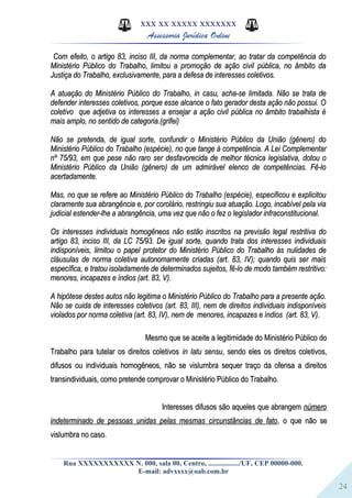 24
XXX XX XXXXX XXXXXXX
Assessoria Jurídica Online
Com efeito, o artigo 83, inciso III, da norma complementar, ao tratar da competência doCom efeito, o artigo 83, inciso III, da norma complementar, ao tratar da competência do
Ministério Público do Trabalho, limitou a promoção de ação civil pública, no âmbito daMinistério Público do Trabalho, limitou a promoção de ação civil pública, no âmbito da
Justiça do Trabalho, exclusivamente, para a defesa de interesses coletivos.Justiça do Trabalho, exclusivamente, para a defesa de interesses coletivos.
A atuação do Ministério Público do Trabalho, in casu, acha-se limitada. Não se trata deA atuação do Ministério Público do Trabalho, in casu, acha-se limitada. Não se trata de
defender interesses coletivos, porque esse alcance o fato gerador desta ação não possui. Odefender interesses coletivos, porque esse alcance o fato gerador desta ação não possui. O
coletivo que adjetiva os interesses a ensejar a ação civil pública no âmbito trabalhista écoletivo que adjetiva os interesses a ensejar a ação civil pública no âmbito trabalhista é
mais amplo, no sentido de categoria.(grifei)mais amplo, no sentido de categoria.(grifei)
Não se pretenda, de igual sorte, confundir o Ministério Público da União (gênero) doNão se pretenda, de igual sorte, confundir o Ministério Público da União (gênero) do
Ministério Público do Trabalho (espécie), no que tange à competência. A Lei ComplementarMinistério Público do Trabalho (espécie), no que tange à competência. A Lei Complementar
nº 75/93, em que pese não raro ser desfavorecida de melhor técnica legislativa, dotou onº 75/93, em que pese não raro ser desfavorecida de melhor técnica legislativa, dotou o
Ministério Público da União (gênero) de um admirável elenco de competências. Fê-loMinistério Público da União (gênero) de um admirável elenco de competências. Fê-lo
acertadamente.acertadamente.
Mas, no que se refere ao Ministério Público do Trabalho (espécie), especificou e explicitouMas, no que se refere ao Ministério Público do Trabalho (espécie), especificou e explicitou
claramente sua abrangência e, por corolário, restringiu sua atuação. Logo, incabível pela viaclaramente sua abrangência e, por corolário, restringiu sua atuação. Logo, incabível pela via
judicial estender-lhe a abrangência, uma vez que não o fez o legislador infraconstitucional.judicial estender-lhe a abrangência, uma vez que não o fez o legislador infraconstitucional.
Os interesses individuais homogêneos não estão inscritos na previsão legal restritiva doOs interesses individuais homogêneos não estão inscritos na previsão legal restritiva do
artigo 83, inciso III, da LC 75/93. De igual sorte, quando trata dos interesses individuaisartigo 83, inciso III, da LC 75/93. De igual sorte, quando trata dos interesses individuais
indisponíveis, limitou o papel protetor do Ministério Público do Trabalho às nulidades deindisponíveis, limitou o papel protetor do Ministério Público do Trabalho às nulidades de
cláusulas de norma coletiva autonomamente criadas (art. 83, IV); quando quis ser maiscláusulas de norma coletiva autonomamente criadas (art. 83, IV); quando quis ser mais
específica, e tratou isoladamente de determinados sujeitos, fê-lo de modo também restritivo:específica, e tratou isoladamente de determinados sujeitos, fê-lo de modo também restritivo:
menores, incapazes e índios (art. 83, V).menores, incapazes e índios (art. 83, V).
A hipótese destes autos não legitima o Ministério Público do Trabalho para a presente ação.A hipótese destes autos não legitima o Ministério Público do Trabalho para a presente ação.
Não se cuida de interesses coletivos (art. 83, III), nem de direitos individuais indisponíveisNão se cuida de interesses coletivos (art. 83, III), nem de direitos individuais indisponíveis
violados por norma coletiva (art. 83, IV), nem de menores, incapazes e índios (art. 83, V).violados por norma coletiva (art. 83, IV), nem de menores, incapazes e índios (art. 83, V).
Mesmo que se aceite a legitimidade do Ministério Público doMesmo que se aceite a legitimidade do Ministério Público do
Trabalho para tutelar os direitos coletivosTrabalho para tutelar os direitos coletivos in latu sensuin latu sensu, sendo eles os direitos coletivos,, sendo eles os direitos coletivos,
difusos ou individuais homogêneos, não se vislumbra sequer traço da ofensa a direitosdifusos ou individuais homogêneos, não se vislumbra sequer traço da ofensa a direitos
transindividuais, como pretende comprovar o Ministério Público do Trabalho.transindividuais, como pretende comprovar o Ministério Público do Trabalho.
Interesses difusos são aqueles que abrangemInteresses difusos são aqueles que abrangem númeronúmero
indeterminado de pessoas unidas pelas mesmas circunstâncias de fatoindeterminado de pessoas unidas pelas mesmas circunstâncias de fato, o que não se, o que não se
vislumbra no caso.vislumbra no caso.
Rua XXXXXXXXXXX N. 000, sala 00, Centro, ................./UF, CEP 00000-000.
E-mail: advxxxx@oab.com.br
 
