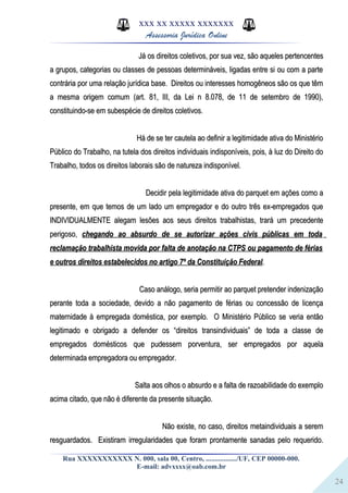 24
XXX XX XXXXX XXXXXXX
Assessoria Jurídica Online
Já os direitos coletivos, por sua vez, são aqueles pertencentesJá os direitos coletivos, por sua vez, são aqueles pertencentes
a grupos, categorias ou classes de pessoas determináveis, ligadas entre si ou com a partea grupos, categorias ou classes de pessoas determináveis, ligadas entre si ou com a parte
contrária por uma relação jurídica base. Direitos ou interesses homogêneos são os que têmcontrária por uma relação jurídica base. Direitos ou interesses homogêneos são os que têm
a mesma origem comum (art. 81, III, da Lei n 8.078, de 11 de setembro de 1990),a mesma origem comum (art. 81, III, da Lei n 8.078, de 11 de setembro de 1990),
constituindo-se em subespécie de direitos coletivos.constituindo-se em subespécie de direitos coletivos.
Há de se ter cautela ao definir a legitimidade ativa do MinistérioHá de se ter cautela ao definir a legitimidade ativa do Ministério
Público do Trabalho, na tutela dos direitos individuais indisponíveis, pois, à luz do Direito doPúblico do Trabalho, na tutela dos direitos individuais indisponíveis, pois, à luz do Direito do
Trabalho, todos os direitos laborais são de natureza indisponível.Trabalho, todos os direitos laborais são de natureza indisponível.
Decidir pela legitimidade ativa do parquet em ações como aDecidir pela legitimidade ativa do parquet em ações como a
presente, em que temos de um lado um empregador e do outro três ex-empregados quepresente, em que temos de um lado um empregador e do outro três ex-empregados que
INDIVIDUALMENTE alegam lesões aos seus direitos trabalhistas, trará um precedenteINDIVIDUALMENTE alegam lesões aos seus direitos trabalhistas, trará um precedente
perigoso,perigoso, chegando ao absurdo de se autorizar ações civis públicas em todachegando ao absurdo de se autorizar ações civis públicas em toda
reclamação trabalhista movida por falta de anotação na CTPS ou pagamento de fériasreclamação trabalhista movida por falta de anotação na CTPS ou pagamento de férias
e outros direitos estabelecidos no artigo 7º da Constituição Federale outros direitos estabelecidos no artigo 7º da Constituição Federal..
Caso análogo, seria permitir ao parquet pretender indenizaçãoCaso análogo, seria permitir ao parquet pretender indenização
perante toda a sociedade, devido a não pagamento de férias ou concessão de licençaperante toda a sociedade, devido a não pagamento de férias ou concessão de licença
maternidade à empregada doméstica, por exemplo. O Ministério Público se veria entãomaternidade à empregada doméstica, por exemplo. O Ministério Público se veria então
legitimado e obrigado a defender os “direitos transindividuais” de toda a classe delegitimado e obrigado a defender os “direitos transindividuais” de toda a classe de
empregados domésticos que pudessem porventura, ser empregados por aquelaempregados domésticos que pudessem porventura, ser empregados por aquela
determinada empregadora ou empregador.determinada empregadora ou empregador.
Salta aos olhos o absurdo e a falta de razoabilidade do exemploSalta aos olhos o absurdo e a falta de razoabilidade do exemplo
acima citado, que não é diferente da presente situação.acima citado, que não é diferente da presente situação.
Não existe, no caso, direitos metaindividuais a seremNão existe, no caso, direitos metaindividuais a serem
resguardados. Existiram irregularidades que foram prontamente sanadas pelo requerido.resguardados. Existiram irregularidades que foram prontamente sanadas pelo requerido.
Rua XXXXXXXXXXX N. 000, sala 00, Centro, ................./UF, CEP 00000-000.
E-mail: advxxxx@oab.com.br
 