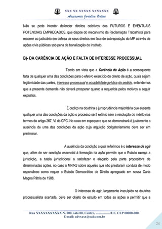24
XXX XX XXXXX XXXXXXX
Assessoria Jurídica Online
Não se pode intentar defender direitos coletivos dos FUTUROS E EVENTUAISNão se pode intentar defender direitos coletivos dos FUTUROS E EVENTUAIS
POTENCIAIS EMPREGADOS, que dispõe do mecanismo da Reclamação Trabalhista paraPOTENCIAIS EMPREGADOS, que dispõe do mecanismo da Reclamação Trabalhista para
recorrer ao judiciário em defesa de seus direitos em face de sobreposição do MP através derecorrer ao judiciário em defesa de seus direitos em face de sobreposição do MP através de
ações civis públicas sob pena de banalização do instituto.ações civis públicas sob pena de banalização do instituto.
B)- DA CARÊNCIA DE AÇÃO E FALTA DE INTERESSE PROCESSUALB)- DA CARÊNCIA DE AÇÃO E FALTA DE INTERESSE PROCESSUAL
Tendo em vista que aTendo em vista que a Carência de AçãoCarência de Ação é a consequenteé a consequente
falta de qualquer uma das condições para o efetivo exercício do direito de ação, quais sejamfalta de qualquer uma das condições para o efetivo exercício do direito de ação, quais sejam
legitimidade das partes,legitimidade das partes, interesseinteresse processualprocessual ee possibilidadepossibilidade jurídicajurídica dodo pedidopedido, entendemos, entendemos
que a presente demanda não deverá prosperar quanto a requerida pelos motivos a seguirque a presente demanda não deverá prosperar quanto a requerida pelos motivos a seguir
expostos.expostos.
É cediço na doutrina e jurisprudência majoritária que ausenteÉ cediço na doutrina e jurisprudência majoritária que ausente
qualquer uma das condições da ação o processo será extinto sem a resolução do mérito nosqualquer uma das condições da ação o processo será extinto sem a resolução do mérito nos
termos do artigo 267, VI do CPC. No caso em espeque o que se demonstrará é justamente atermos do artigo 267, VI do CPC. No caso em espeque o que se demonstrará é justamente a
ausência de uma das condições da ação cuja arguição obrigatoriamente deva ser emausência de uma das condições da ação cuja arguição obrigatoriamente deva ser em
preliminar.preliminar.
A ausência da condição a qual referimos é oA ausência da condição a qual referimos é o interesse de agirinteresse de agir
que, além de ser condição essencial à formação da ação permite que o Estado exerça aque, além de ser condição essencial à formação da ação permite que o Estado exerça a
jurisdição, a tutela jurisdicional a satisfazer o alegado pela parte propositora dejurisdição, a tutela jurisdicional a satisfazer o alegado pela parte propositora de
determinadas ações, no caso o MP/RJ sobre aqueles que não prestaram conduta de mododeterminadas ações, no caso o MP/RJ sobre aqueles que não prestaram conduta de modo
espontâneo como requer o Estado Democrático de Direito apregoado em nossa Cartaespontâneo como requer o Estado Democrático de Direito apregoado em nossa Carta
Magna Pátria de 1988.Magna Pátria de 1988.
O interesse de agir, largamente insculpido na doutrinaO interesse de agir, largamente insculpido na doutrina
processualista acertada, deve ser objeto de estudo em todas as ações a permitir que aprocessualista acertada, deve ser objeto de estudo em todas as ações a permitir que a
Rua XXXXXXXXXXX N. 000, sala 00, Centro, ................./UF, CEP 00000-000.
E-mail: advxxxx@oab.com.br
 