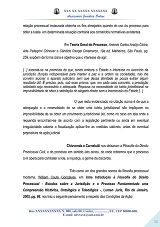 24
XXX XX XXXXX XXXXXXX
Assessoria Jurídica Online
relação processual instaurada obtenha os fins almejados quando do uso do processo pararelação processual instaurada obtenha os fins almejados quando do uso do processo para
obter a tutela em determinada situação contrária aos comandos normativas existentes.obter a tutela em determinada situação contrária aos comandos normativas existentes.
EmEm Teoria Geral do ProcessoTeoria Geral do Processo,, Antonio Carlos Araújo Cintra,Antonio Carlos Araújo Cintra,
Ada Pellegrini Grinover e Cândido Rangel Dinamarco, 19a ed, Malheiros, São Paulo, pg.Ada Pellegrini Grinover e Cândido Rangel Dinamarco, 19a ed, Malheiros, São Paulo, pg.
259259, expõem de forma clara e objetiva que o interesse de agir:, expõem de forma clara e objetiva que o interesse de agir:
[...] assenta-se na premissa de que, tendo embora o Estado o interesse no exercício da[...] assenta-se na premissa de que, tendo embora o Estado o interesse no exercício da
jurisdição (função indispensável para manter a paz e a ordem na sociedade), não lhejurisdição (função indispensável para manter a paz e a ordem na sociedade), não lhe
convém acionar o aparato judiciário sem que dessa atividade se possa extrair algumconvém acionar o aparato judiciário sem que dessa atividade se possa extrair algum
resultado útil. É preciso, pois, sob esse prisma, que, em cada caso concreto, a prestaçãoresultado útil. É preciso, pois, sob esse prisma, que, em cada caso concreto, a prestação
solicitada seja necessária e adequada. Repousa na necessidade da tutela jurisdicional nasolicitada seja necessária e adequada. Repousa na necessidade da tutela jurisdicional na
impossibilidade de obter a satisfação do alegado direito sem a intercessão do Estado [...]impossibilidade de obter a satisfação do alegado direito sem a intercessão do Estado [...]
O que resta evidenciado na citação acima é de que aO que resta evidenciado na citação acima é de que a
adequação e a necessidade de se obter uma tutela jurisdicional não impliquem naadequação e a necessidade de se obter uma tutela jurisdicional não impliquem na
impossibilidade de se obter um provimento jurisdicional útil, como no caso em tela onde aimpossibilidade de se obter um provimento jurisdicional útil, como no caso em tela onde a
requerida encontram-se de acordo com a legislação pertinente ou ainda em eventualrequerida encontram-se de acordo com a legislação pertinente ou ainda em eventual
irregularidade caberia a fiscalização aplicar-lhe as medidas cabíveis, antes de eventualirregularidade caberia a fiscalização aplicar-lhe as medidas cabíveis, antes de eventual
propositura de ação judicial.propositura de ação judicial.
Chiovenda e CarneluttiChiovenda e Carnelutti nos deixaram anos deixaram a Filosofia do DireitoFilosofia do Direito
Processual CivilProcessual Civil, e do processo em sentido, e do processo em sentido lato sensulato sensu, de onde retiramos que o processo, de onde retiramos que o processo
civil opera para combater a lide, a injustiça, o germe da discórdia.civil opera para combater a lide, a injustiça, o germe da discórdia.
Tido como um dos grandes nomes da filosofia processualTido como um dos grandes nomes da filosofia processual
moderna,moderna, William Couto GonçalvesWilliam Couto Gonçalves, em, em Uma Introdução à Filosofia do DireitoUma Introdução à Filosofia do Direito
Processual - Estudos sobre a Jurisdição e o Processo Fundamentado umaProcessual - Estudos sobre a Jurisdição e o Processo Fundamentado uma
Compreensão Histórica, Ontológica e Teleológica -, Lumen Juris, Rio de Janeiro,Compreensão Histórica, Ontológica e Teleológica -, Lumen Juris, Rio de Janeiro,
2005, pg. 882005, pg. 88, nos traz o seguinte pensamento a respeito das Condições da Ação:, nos traz o seguinte pensamento a respeito das Condições da Ação:
Rua XXXXXXXXXXX N. 000, sala 00, Centro, ................./UF, CEP 00000-000.
E-mail: advxxxx@oab.com.br
 