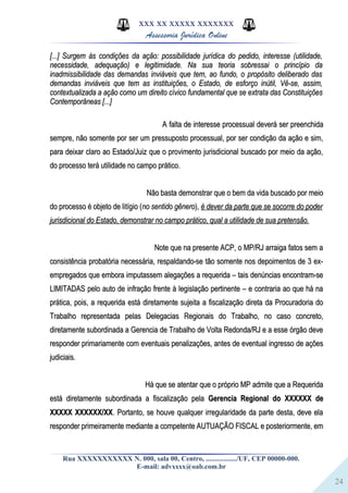 24
XXX XX XXXXX XXXXXXX
Assessoria Jurídica Online
[...] Surgem às condições da ação: possibilidade jurídica do pedido, interesse (utilidade,[...] Surgem às condições da ação: possibilidade jurídica do pedido, interesse (utilidade,
necessidade, adequação) e legitimidade. Na sua teoria sobressai o princípio danecessidade, adequação) e legitimidade. Na sua teoria sobressai o princípio da
inadmissibilidade das demandas inviáveis que tem, ao fundo, o propósito deliberado dasinadmissibilidade das demandas inviáveis que tem, ao fundo, o propósito deliberado das
demandas inviáveis que tem as instituições, o Estado, de esforço inútil, Vê-se, assim,demandas inviáveis que tem as instituições, o Estado, de esforço inútil, Vê-se, assim,
contextualizada a ação como um direito cívico fundamental que se extrata das Constituiçõescontextualizada a ação como um direito cívico fundamental que se extrata das Constituições
Contemporâneas [...]Contemporâneas [...]
A falta de interesse processual deverá ser preenchidaA falta de interesse processual deverá ser preenchida
sempre, não somente por ser um pressuposto processual, por ser condição da ação e sim,sempre, não somente por ser um pressuposto processual, por ser condição da ação e sim,
para deixar claro ao Estado/Juiz que o provimento jurisdicional buscado por meio da ação,para deixar claro ao Estado/Juiz que o provimento jurisdicional buscado por meio da ação,
do processo terá utilidade no campo prático.do processo terá utilidade no campo prático.
Não basta demonstrar que o bem da vida buscado por meioNão basta demonstrar que o bem da vida buscado por meio
do processo é objeto de litígio (do processo é objeto de litígio (no sentido gênerono sentido gênero),), é dever da parte que se socorre do poderé dever da parte que se socorre do poder
jurisdicional do Estado, demonstrar no campo prático, qual a utilidade de sua pretensão.jurisdicional do Estado, demonstrar no campo prático, qual a utilidade de sua pretensão.
Note que na presente ACP, o MP/RJ arraiga fatos sem aNote que na presente ACP, o MP/RJ arraiga fatos sem a
consistência probatória necessária, respaldando-se tão somente nos depoimentos de 3 ex-consistência probatória necessária, respaldando-se tão somente nos depoimentos de 3 ex-
empregados que embora imputassem alegações a requerida – tais denúncias encontram-seempregados que embora imputassem alegações a requerida – tais denúncias encontram-se
LIMITADAS pelo auto de infração frente à legislação pertinente – e contraria ao que há naLIMITADAS pelo auto de infração frente à legislação pertinente – e contraria ao que há na
prática, pois, a requerida está diretamente sujeita a fiscalização direta da Procuradoria doprática, pois, a requerida está diretamente sujeita a fiscalização direta da Procuradoria do
Trabalho representada pelas Delegacias Regionais do Trabalho, no caso concreto,Trabalho representada pelas Delegacias Regionais do Trabalho, no caso concreto,
diretamente subordinada a Gerencia de Trabalho de Volta Redonda/RJ e a esse órgão devediretamente subordinada a Gerencia de Trabalho de Volta Redonda/RJ e a esse órgão deve
responder primariamente com eventuais penalizações, antes de eventual ingresso de açõesresponder primariamente com eventuais penalizações, antes de eventual ingresso de ações
judiciais.judiciais.
Há que se atentar que o próprio MP admite que a RequeridaHá que se atentar que o próprio MP admite que a Requerida
está diretamente subordinada a fiscalização pelaestá diretamente subordinada a fiscalização pela Gerencia Regional do XXXXXX deGerencia Regional do XXXXXX de
XXXXX XXXXXX/XXXXXXX XXXXXX/XX. Portanto, se houve qualquer irregularidade da parte desta, deve ela. Portanto, se houve qualquer irregularidade da parte desta, deve ela
responder primeiramente mediante a competente AUTUAÇÃO FISCAL e posteriormente, emresponder primeiramente mediante a competente AUTUAÇÃO FISCAL e posteriormente, em
Rua XXXXXXXXXXX N. 000, sala 00, Centro, ................./UF, CEP 00000-000.
E-mail: advxxxx@oab.com.br
 