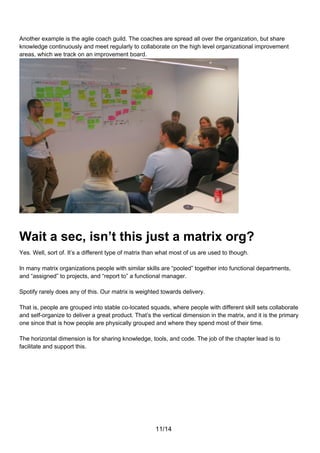 Another example is the agile coach guild. The coaches are spread all over the organization, but share
knowledge continuously and meet regularly to collaborate on the high level organizational improvement
areas, which we track on an improvement board.




Wait a sec, isn’t this just a matrix org?
Yes. Well, sort of. It’s a different type of matrix than what most of us are used to though.

In many matrix organizations people with similar skills are “pooled” together into functional departments,
and “assigned” to projects, and “report to” a functional manager.

Spotify rarely does any of this. Our matrix is weighted towards delivery.

That is, people are grouped into stable co-located squads, where people with different skill sets collaborate
and self-organize to deliver a great product. That’s the vertical dimension in the matrix, and it is the primary
one since that is how people are physically grouped and where they spend most of their time.

The horizontal dimension is for sharing knowledge, tools, and code. The job of the chapter lead is to
facilitate and support this.




                                                      11/14
 