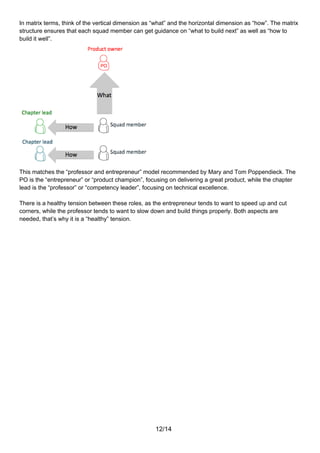 In matrix terms, think of the vertical dimension as “what” and the horizontal dimension as “how”. The matrix
structure ensures that each squad member can get guidance on “what to build next” as well as “how to
build it well”.




This matches the “professor and entrepreneur” model recommended by Mary and Tom Poppendieck. The
PO is the “entrepreneur” or “product champion”, focusing on delivering a great product, while the chapter
lead is the “professor” or “competency leader”, focusing on technical excellence.

There is a healthy tension between these roles, as the entrepreneur tends to want to speed up and cut
corners, while the professor tends to want to slow down and build things properly. Both aspects are
needed, that’s why it is a “healthy” tension.




                                                    12/14
 
