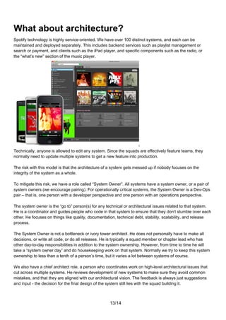 What about architecture?
Spotify technology is highly service-oriented. We have over 100 distinct systems, and each can be
maintained and deployed separately. This includes backend services such as playlist management or
search or payment, and clients such as the iPad player, and specific components such as the radio, or
the “what’s new” section of the music player.




Technically, anyone is allowed to edit any system. Since the squads are effectively feature teams, they
normally need to update multiple systems to get a new feature into production.

The risk with this model is that the architecture of a system gets messed up if nobody focuses on the
integrity of the system as a whole.

To mitigate this risk, we have a role called “System Owner”. All systems have a system owner, or a pair of
system owners (we encourage pairing). For operationally critical systems, the System Owner is a Dev-Ops
pair – that is, one person with a developer perspective and one person with an operations perspective.

The system owner is the “go to” person(s) for any technical or architectural issues related to that system.
He is a coordinator and guides people who code in that system to ensure that they don’t stumble over each
other. He focuses on things like quality, documentation, technical debt, stability, scalability, and release
process.

The System Owner is not a bottleneck or ivory tower architect. He does not personally have to make all
decisions, or write all code, or do all releases. He is typically a squad member or chapter lead who has
other day-to-day responsibilities in addition to the system ownership. However, from time to time he will
take a “system owner day” and do housekeeping work on that system. Normally we try to keep this system
ownership to less than a tenth of a person’s time, but it varies a lot between systems of course.

We also have a chief architect role, a person who coordinates work on high-level architectural issues that
cut across multiple systems. He reviews development of new systems to make sure they avoid common
mistakes, and that they are aligned with our architectural vision. The feedback is always just suggestions
and input - the decision for the final design of the system still lies with the squad building it.



                                                    13/14
 