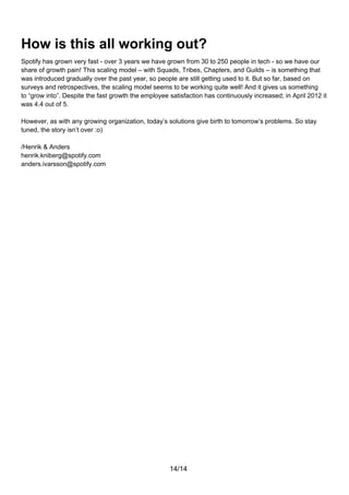 How is this all working out?
Spotify has grown very fast - over 3 years we have grown from 30 to 250 people in tech - so we have our
share of growth pain! This scaling model – with Squads, Tribes, Chapters, and Guilds – is something that
was introduced gradually over the past year, so people are still getting used to it. But so far, based on
surveys and retrospectives, the scaling model seems to be working quite well! And it gives us something
to “grow into”. Despite the fast growth the employee satisfaction has continuously increased; in April 2012 it
was 4.4 out of 5.

However, as with any growing organization, today’s solutions give birth to tomorrow’s problems. So stay
tuned, the story isn’t over :o)

/Henrik & Anders
henrik.kniberg@spotify.com
anders.ivarsson@spotify.com




                                                     14/14
 