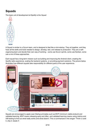Squads
The basic unit of development at Spotify is the Squad.




A Squad is similar to a Scrum team, and is designed to feel like a mini-startup. They sit together, and they
have all the skills and tools needed to design, develop, test, and release to production. They are a self-
organizing team and decide their own way of working – some use Scrum sprints, some use Kanban, some
use a mix of these approaches.

Each squad has a long-term mission such as building and improving the Android client, creating the
Spotify radio experience, scaling the backend systems, or providing payment solutions. The picture below
illustrates how different squads take responsibility for different parts of the user experience.




Squads are encouraged to apply Lean Startup principles such as MVP (minimum viable product) and
validated learning. MVP means releasing early and often, and validated learning means using metrics and
A/B testing to find out what really works and what doesn’t. This is summarized in the slogan “Think it, build
it, ship it, tweak it”.

                                                      2/14
 