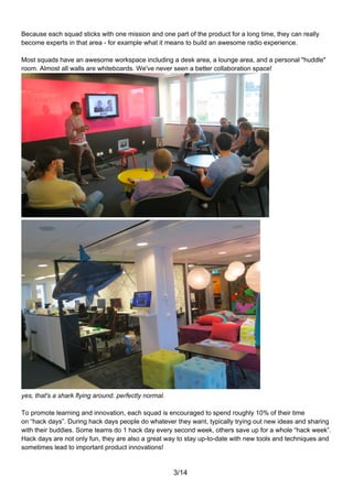 Because each squad sticks with one mission and one part of the product for a long time, they can really
become experts in that area - for example what it means to build an awesome radio experience.

Most squads have an awesome workspace including a desk area, a lounge area, and a personal "huddle"
room. Almost all walls are whiteboards. We've never seen a better collaboration space!




yes, that's a shark flying around. perfectly normal.

To promote learning and innovation, each squad is encouraged to spend roughly 10% of their time
on “hack days”. During hack days people do whatever they want, typically trying out new ideas and sharing
with their buddies. Some teams do 1 hack day every second week, others save up for a whole “hack week”.
Hack days are not only fun, they are also a great way to stay up-to-date with new tools and techniques and
sometimes lead to important product innovations!


                                                       3/14
 