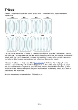 Tribes
A tribe is a collection of squads that work in related areas – such as the music player, or backend
infrastructure.




The tribe can be seen as the “incubator” for the squad mini-startups. , and have a fair degree of freedom
and autonomy. Each tribe has a tribe lead who is responsible for providing the best possible habitat for the
squads within that tribe. The squads in a tribe are all physically in the same office, normally right next to
each other, and the lounge areas nearby promote collaboration between the squads.

Tribes are sized based on the concept of the “Dunbar number”, which says that most people cannot
maintain a social relationship with more than 100 people or so (the number is actually larger for groups
that are under intense survival pressure, which isn’t really the case at Spotify, believe it or not...). When
groups get too big, we start seeing more things like restrictive rules, bureaucracy, politics, extra layers of
management, and other waste.

So tribes are designed to be smaller than 100 people or so.




                                                       5/14
 