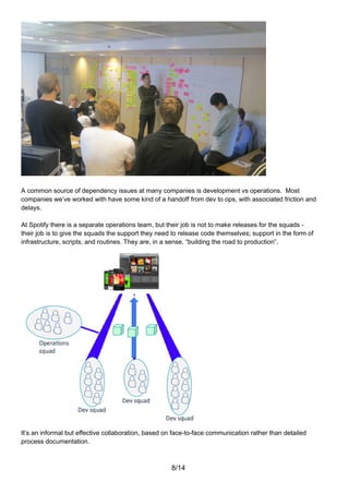 A common source of dependency issues at many companies is development vs operations. Most
companies we’ve worked with have some kind of a handoff from dev to ops, with associated friction and
delays.

At Spotify there is a separate operations team, but their job is not to make releases for the squads -
their job is to give the squads the support they need to release code themselves; support in the form of
infrastructure, scripts, and routines. They are, in a sense, “building the road to production”.




It’s an informal but effective collaboration, based on face-to-face communication rather than detailed
process documentation.



                                                     8/14
 