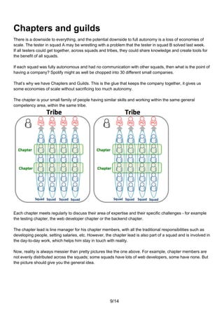 Chapters and guilds
There is a downside to everything, and the potential downside to full autonomy is a loss of economies of
scale. The tester in squad A may be wrestling with a problem that the tester in squad B solved last week.
If all testers could get together, across squads and tribes, they could share knowledge and create tools for
the benefit of all squads.

If each squad was fully autonomous and had no communication with other squads, then what is the point of
having a company? Spotify might as well be chopped into 30 different small companies.

That’s why we have Chapters and Guilds. This is the glue that keeps the company together, it gives us
some economies of scale without sacrificing too much autonomy.

The chapter is your small family of people having similar skills and working within the same general
competency area, within the same tribe.




Each chapter meets regularly to discuss their area of expertise and their specific challenges - for example
the testing chapter, the web developer chapter or the backend chapter.

The chapter lead is line manager for his chapter members, with all the traditional responsibilities such as
developing people, setting salaries, etc. However, the chapter lead is also part of a squad and is involved in
the day-to-day work, which helps him stay in touch with reality.

Now, reality is always messier than pretty pictures like the one above. For example, chapter members are
not evenly distributed across the squads; some squads have lots of web developers, some have none. But
the picture should give you the general idea.




                                                      9/14
 