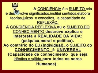 A CONCIÊNCIA é o SUJEITO cria
 e desenvolve significados,institui sentidos,elabora
    teorias,juízos e conceitos, a capacidade de
                     REFLEXÃO.
 A CONCIÊNCIA REFLEXIVA ou o SUJEITO DO
      CONHECIMENTO descreve,explica e
      interpreta à REALIDADE DA VIDA:
           (ps íquica,moral e pol ítica).
Ao contr ário do EU (Individual), o SUJEITO do
       CONHECIMENTO é UNIVERSAL
  (Capacidade de conhecimento que seja
      idêntica e válida para todos os seres
                    Humanos).
                                                   3
 