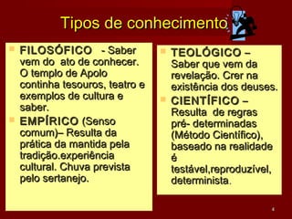 Tipos de conhecimento
 FILOSÓFICO - Saber             TEOLÓGICO –
  vem do ato de conhecer.         Saber que vem da
  O templo de Apolo               revelação. Crer na
  continha tesouros, teatro e     existência dos deuses.
  exemplos de cultura e          CIENTÍFICO –
  saber.                          Resulta de regras
 EMPÍRICO (Senso                 pré- determinadas
  comum)– Resulta da              (Método Científico),
  prática da mantida pela         baseado na realidade
  tradição.experiência            é
  cultural. Chuva prevista        testável,reproduzível,
  pelo sertanejo.                 determinista.

                                                      4
 
