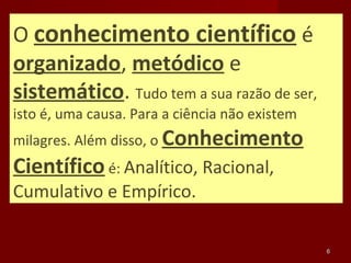 O conhecimento científico é
organizado, metódico e
sistemático. Tudo tem a sua razão de ser,
isto é, uma causa. Para a ciência não existem
milagres. Além disso, o Conhecimento
Científico é: Analítico, Racional,
Cumulativo e Empírico.

                                                6
 