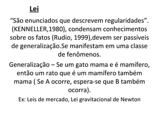 Lei
“São enunciados que descrevem regularidades”.
 (KENNELLER,1980), condensam conhecimentos
sobre os fatos (Rudio, 1999),devem ser passíveis
 de generalização.Se manifestam em uma classe
                 de fenômenos.
Generalização – Se um gato mama e é mamífero,
   então um rato que é um mamífero também
  mama ( Se A ocorre, espera-se que B também
                     ocorra).
   Ex: Leis de mercado, Lei gravitacional de Newton
 
