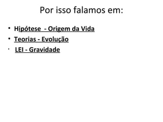 Por isso falamos em:
• Hipótese - Origem da Vida
• Teorias - Evolução
• LEI - Gravidade
 